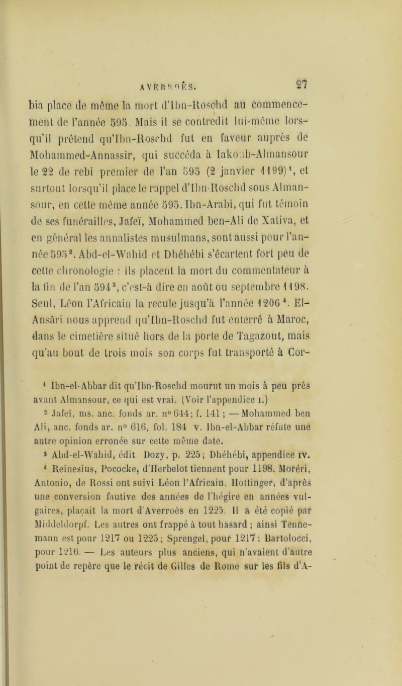A VF. nnoKS. bia place de môme la mûri d’ibn-llosohd ail commence- ment de l’année 595 Mais il se contredit lui-même lors- qu’il prétend qu’Ibn-Rosrhd fut en faveur auprès de Mohammed-Annassir, qui succéda à Ïakoub-Alinansour le 22 de rebi premier de l’an 595 (2 janvier 4199)1 2, et surtout lorsqu’il place le rappel d’Ilm-Roschd sous Alman- sour, en cette même année 595. lbn-Arabi, qui fut témoin de ses funérailles, Jafeï, Mohammed ben-Ali de Xaliva, et en général les annalistes musulmans, sont aussi pour l’an- née 595*. Àbd-el-Wabid et Dliéhébi s’écartent fort peu de celle chronologie : ils placent la mort du commentateur à la fin de l’an 5943 4, c’esl-à dire en août ou septembre 1198. Seul, Léon l’Africain la recule jusqu’à l’année 1206 L El- Ansâri nous apprend qu’ïbn-Iloschd fut enterré à Maroc, dans le cimetière situé hors de la porte de Tagazout, mais qu’au bout de trois mois son corps fut transporté à Cor- 1 Ibn-el- Abbar dit qu’Ibn-Roscbd mourut un mois à peu près avant Almansour, ce (]ui est vrai. (Voir l’appendice i.) 2 Jafeï, ms. anc. fonds ar. n°G44; f. 141 ; —Mohammed ben Ali, anc. fonds ar. n° 616, fol. 184 v. Ibn-el-Abbar réfute une autre opinion erronée sur celte même date. s Abd-el-Wahid, édit Dozy, p. 225; Dhéhébi, appendice iv. 4 Reinesius, Pococke, d’IIerbelot tiennent pour 1198. Moréri, Antonio, de Rossi ont suivi Léon l’Africain, llottinger, d'après une conversion fautive des années de l'hégire en années vul- gaires, plaçait la mort d'Averroès en 1225. 11 a été copié par Middeldorpf. Les autres ont frappé à tout hasard ; ainsi Tenne- mann est pour 1217 ou 1225; Sprengel, pour 1217: Bartolocci, pour 1216. — Les auteurs plus anciens, qui n’avaient d'autre point de repère que le récit de Gilles de Rome sur les fds d’A-