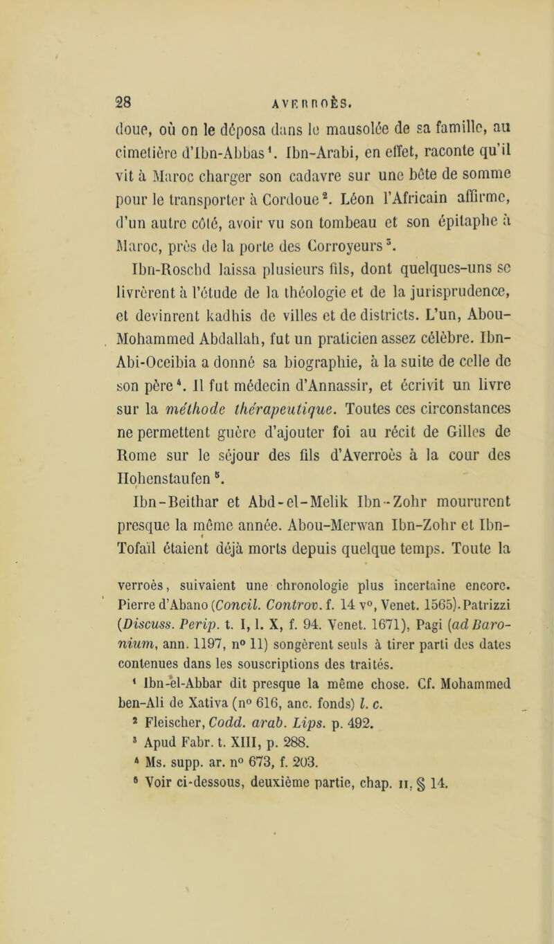 doue, où on le déposa dans le mausolée de sa famille, au cimetière d’Ibn-Abbas1. Ibn-Arabi, en effet, raconte qu’il vit à Maroc charger son cadavre sur une hôte de somme pour le transporter à Cordoue2. Léon l’Africain affirme, d’un autre côté, avoir vu son tombeau et son épitaphe a Maroc, prés de la porte des Corroyeurs3. Ibn-Roschd laissa plusieurs fils, dont quelques-uns se livrèrent à l’étude de la théologie et de la jurisprudence, et devinrent kadhis de villes et de districts. L’un, Abou- Mohammed Abdallah, fut un praticien assez célèbre. Ibn- Abi-Oceibia a donné sa biographie, à la suite de celle de son père4, il fut médecin d’Annassir, et écrivit un livre sur la méthode thérapeutique. Toutes ces circonstances ne permettent guère d’ajouter foi au récit de Gilles de Rome sur le séjour des fils d’Averroès à la cour des Ilohenstaufen \ r Ibn-Beilhar et Abd-el-Mclik Ibn-Zohr moururent presque la même année. Ahou-Merwan Ibn-Zohr et Ibn- Tofaïl étaient déjà morts depuis quelque temps. Toute la verroès, suivaient une chronologie plus incertaine encore. Pierre d’Abano (Concil. Controv. f. 14 v°, Venet. 1565).Patrizzi (Discuss. Perip. t. 1,1. X, f. 94. Yenet. 1671), Pagi (adBaro- nium, ann. 1197, n° 11) songèrent seuls à tirer parti des dates contenues dans les souscriptions des traités. 1 Ibn-èl-Abbar dit presque la même chose. Cf. Mohammed ben-Ali de Xativa (n° 616, anc. fonds) l. c. 2 Fleischer, Codd. arab. Lips. p. 492. 5 Apud Fabr. t. XIII, p. 288. 4 Ms. supp. ar. n° 673, f. 2U3. 9 Voir ci-dessous, deuxième partie, chap. n, § 14.