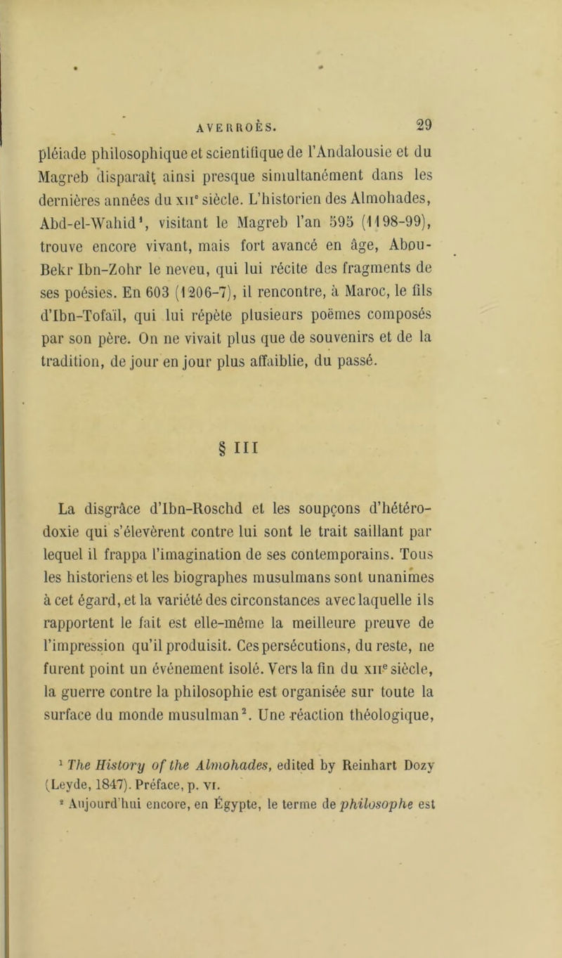 pléiade philosophique et scientifique de l’Andalousie et du Magreb disparaît ainsi presque simultanément dans les dernières années du xn° siècle. L’historien des Almohades, Abd-el-Wahid\ visitant le Magreb l’an 595 (1198-99), trouve encore vivant, mais fort avancé en âge, Abou- Bekr Ibn-Zohr le neveu, qui lui récite des fragments de ses poésies. En 603 (1206-7), il rencontre, à Maroc, le fils d’Ibn-Tofaïl, qui lui répète plusieurs poèmes composés par son père. On ne vivait plus que de souvenirs et de la tradition, de jour en jour plus affaiblie, du passé. § III La disgrâce d’Ibn-Roschd et les soupçons d’hétéro- doxie qui s’élevèrent contre lui sont le trait saillant par lequel il frappa l’imagination de ses contemporains. Tous les historiens et les biographes musulmans sont unanimes à cet égard, et la variété des circonstances avec laquelle ils rapportent le fait est elle-même la meilleure preuve de l’impression qu’il produisit. Ces persécutions, du reste, ne furent point un événement isolé. Vers la fin du xne siècle, la guerre contre la philosophie est organisée sur toute la surface du monde musulman1 2. Une réaction théologique, 1 The History uf the Almohades, edited by Reinhart Dozy fLeyde, 1847). Préface, p. vr. * Aujourd'hui encore, en Égypte, le terme de philosophe est