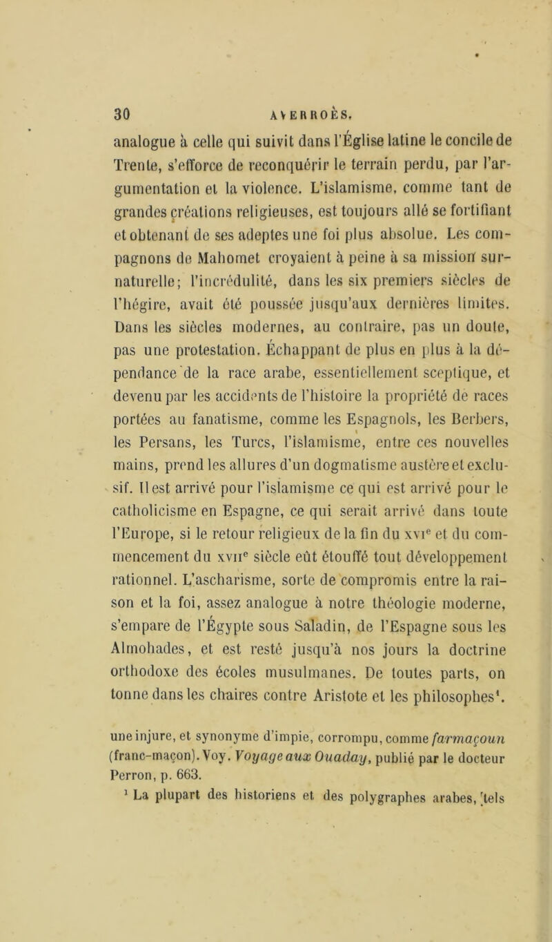 analogue à celle qui suivi t dans l’Église latine le concile de Trente, s’efforce de reconquérir le terrain perdu, par l’ar- gumentation et la violence. L’islamisme, comme tant de grandes créations religieuses, est toujours allé se fortifiant et obtenant de ses adeptes une foi plus absolue. Les com- pagnons de Mahomet croyaient à peine à sa mission sur- naturelle; l’incrédulité, dans les six premiers siècles de l’hégire, avait été poussée jusqu’aux dernières limites. Dans les siècles modernes, au contraire, pas un doute, pas une protestation. Échappant de plus en plus à la dé- pendance de la race arabe, essentiellement sceptique, et devenu par les accidents de l’histoire la propriété de races portées au fanatisme, comme les Espagnols, les Berbers, les Persans, les Turcs, l’islamisme, entre ces nouvelles mains, prend les allures d’un dogmatisme austère et exclu- sif. Il est arrivé pour l’islamisme ce qui est arrivé pour le catholicisme en Espagne, ce qui serait arrivé dans toute l’Europe, si le retour religieux de la fin du xvie et du com- mencement du xviie siècle eût étouffé tout développement rationnel. L’ascharisme, sorte de compromis entre la rai- son et la foi, assez analogue à notre théologie moderne, s’empare de l’Égypte sous Saladin, de l’Espagne sous les Alinohades, et est resté jusqu’à nos jours la doctrine orthodoxe des écoles musulmanes. De toutes parts, on tonne dans les chaires contre Aristote et les philosophes'. une injure, et synonyme d’impie, corrompu, comme farmaçoun (franc-maçon). Voy. Voyage aux Ouaday, publié par le docteur Perron, p. 663. 1 La plupart des historiens et des polygraphes arabes, [tels