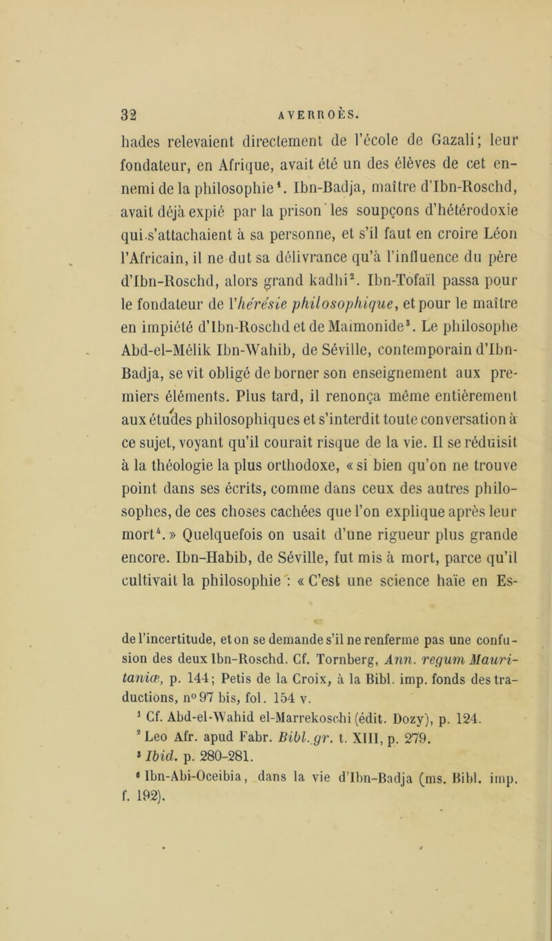 hades relevaient directement de l’école de Gazali; leur fondateur, en Afrique, avait été un des élèves de cet en- nemi de la philosophie*. Ibn-Badja, maître d’Ibn-Roschd, avait déjà expié par la prison les soupçons d’hétérodoxie quis’attachaient à sa personne, et s’il faut en croire Léon l’Africain, il ne dut sa délivrance qu’à l’influence du père d’Ibn-Roschd, alors grand kadhi2. Ibn-Tofaïl passa pour le fondateur de Yhérésie philosophique, et pour le maître en impiété d’Ibn-Roschd et de Maimonide*. Le philosophe Abd-el-Mélik Ibn-Wahib, de Séville, contemporain d’Ibn- Badja, se vit obligé de borner son enseignement aux pre- miers éléments. Plus tard, il renonça même entièrement aux études philosophiques et s’interdit toute conversation à ce sujet, voyant qu’il courait risque de la vie. Il se réduisit à la théologie la plus orthodoxe, «si bien qu’on ne trouve point dans ses écrits, comme dans ceux des autres philo- sophes, de ces choses cachées que l’on explique après leur mort4.» Quelquefois on usait d’une rigueur plus grande encore. Ibn-Habib, de Séville, fut mis à mort., parce qu’il cultivait la philosophie : « C’est une science haïe en Es- de l’incertitude, et on se demande s’il ne renferme pas une confu- sion des deux lbn-Roschd. Cf. Tornberg, Ann. regum Mauri- tanien, p. 144; Petis de la Croix, à la Bibl. imp. fonds des tra- ductions, n°97 bis, fol. 154 v. 1 Cf. Abd-el-Wahid el-Marrekoscbi (édit. Dozy), p. 124. 2 Léo Afr. apud Fabr. Bibl. gr. t. XIII, p. 279. * Ibid. p. 280-281. « Ibn-Abi-Oceibia, dans la vie d’Ibn-Badja (ms. Bibl. imp. f. 192).