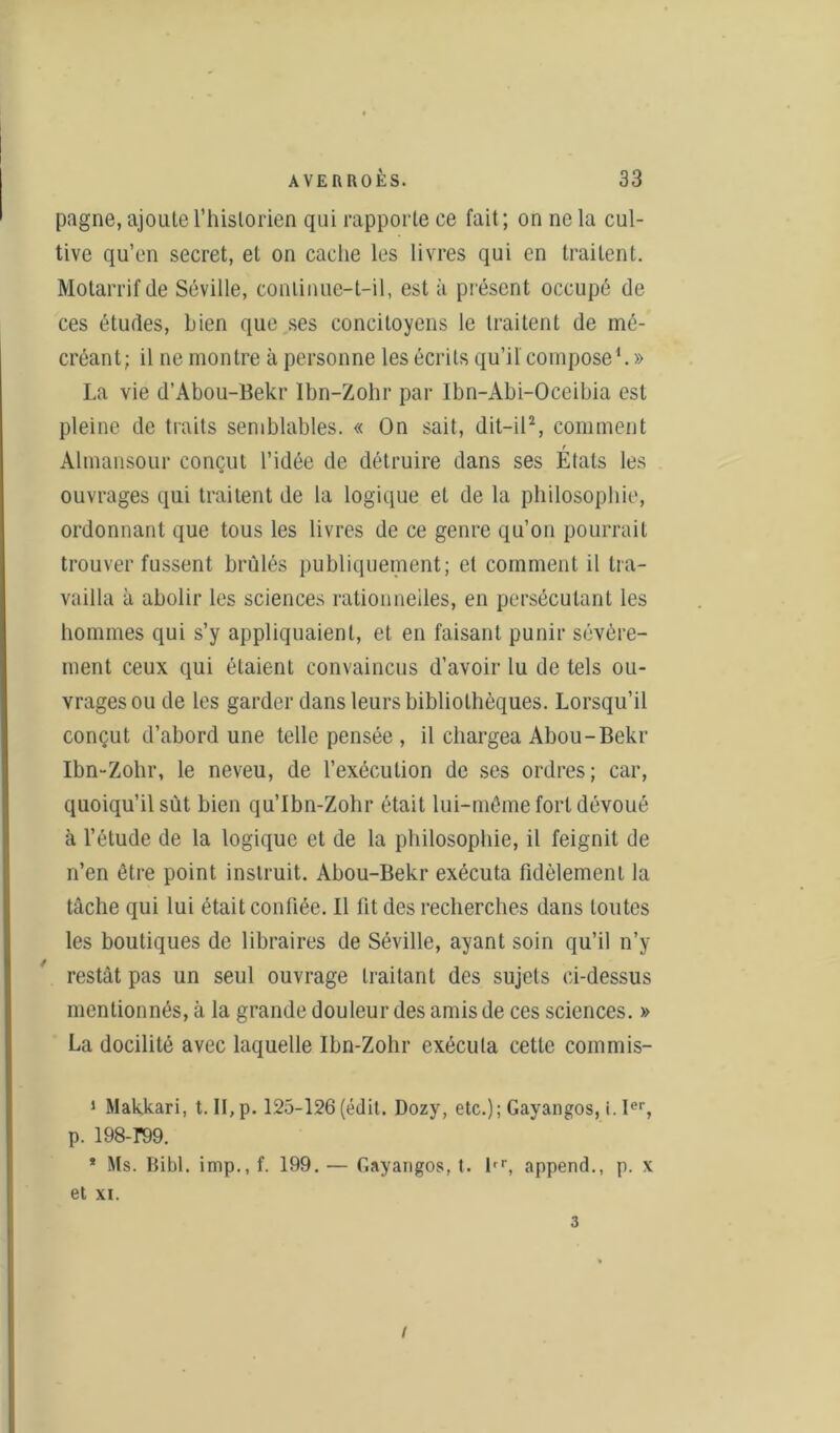 pagne, ajoute l’historien qui rapporte ce fait; on ne la cul- tive qu’en secret, et on cache les livres qui en traitent. Motarrifde Séville, continue-t-il, est à présent occupé de ces études, bien que ses concitoyens le traitent de mé- créant; il ne montre à personne les écrits qu’il compose1. » La vie d’Abou-Bekr Ibn-Zohr par Ibn-Abi-Oceibia est pleine de traits semblables. « On sait, dit-il2, comment Almansour conçut l’idée de détruire dans ses Etats les ouvrages qui traitent de la logique et de la philosophie, ordonnant que tous les livres de ce genre qu’on pourrait trouver fussent brûlés publiquement; et comment il tra- vailla à abolir les sciences rationnelles, en persécutant les hommes qui s’y appliquaient, et en faisant punir sévère- ment ceux qui étaient convaincus d’avoir lu de tels ou- vrages ou de les garder dans leurs bibliothèques. Lorsqu’il conçut d’abord une telle pensée , il chargea Abou-Bekr Ibn-Zohr, le neveu, de l’exécution de ses ordres; car, quoiqu’il sût bien qu’Ibn-Zohr était lui-même fort dévoué à l’étude de la logique et de la philosophie, il feignit de n’en être point instruit. Abou-Bekr exécuta fidèlement la tâche qui lui était confiée. Il fit des recherches dans toutes les boutiques de libraires de Séville, ayant soin qu’il n’y restât pas un seul ouvrage traitant des sujets ci-dessus mentionnés, à la grande douleur des amis de ces sciences. » La docilité avec laquelle Ibn-Zohr exécuta cette commis- 1 Makkari, t. II,p. 125-126(édit. Dozy, etc.); Gayangos, i. Ier, p. 198-r99. 1 Ms. Bibl. imp., f. 199. — Gayangos, t. lrr, append., p. x et xi. 3