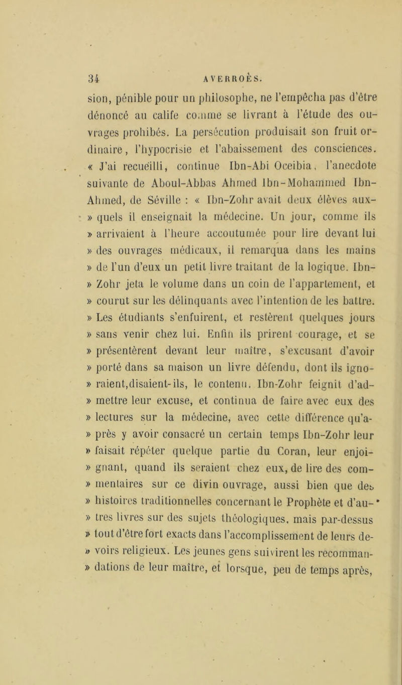 sion, pénible pour un philosophe, ne l’empêcha pas d’être dénoncé au calife comme se livrant à l’étude des ou- vrages prohibés. La persécution produisait son fruit or- dinaire, l’hypocrisie et l’abaissement des consciences. « J’ai recueilli, continue Ibn-Abi Oceibia, l’anecdote suivante de Aboul-Abbas Ahmed Jbn-Mohammed Ibn- Ahined, de Séville : « Ibn-Zohr avait deux élèves aux- » quels il enseignait la médecine. Un jour, comme ils » arrivaient à l’heure accoutumée pour lire devant lui » des ouvrages médicaux, il remarqua dans les mains » de l’un d’eux un petit livre traitant de la logique. Ibn- » Zohr jeta le volume dans un coin de l’appartement, et » courut sur les délinquants avec l’intention de les battre. » Les étudiants s’enfuirent, et restèrent quelques jours » sans venir chez lui. Enfin ils prirent courage, et se » présentèrent devant leur maître, s’excusant d’avoir » porté dans sa maison un livre défendu, dont ils igno- » raient,disaient-ils, le contenu. Ibn-Zohr feignit d’ad- » mettre leur excuse, et continua de faire avec eux des » lectures sur la médecine, avec cette différence qu’a- » près y avoir consacré un certain temps Ibn-Zohr leur » faisait répéter quelque partie du Coran, leur enjoi- » gnant, quand ils seraient chez eux, de lire des com- » menlaires sur ce divin ouvrage, aussi bien que det, » histoires traditionnelles concernant le Prophète et d’au-' » 1res livres sur des sujets théologiques, mais par-dessus » tout d’être fort exacts dans l’accomplissement de leurs de- » voirs religieux. Les jeunes gens suivirent les recomman- » dations de leur maître, et lorsque, peu de temps après,