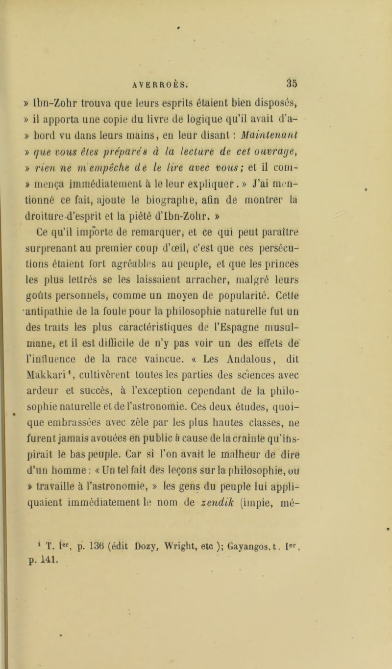 » Lbn-Zohr trouva que leurs esprits étaient bien disposés, » il apporta une copie du livre de logique qu’il avait d’a- » bord vu dans leurs mains, en leur disant : Maintenant » que vous êtes préparés à la lecture de cet ouvrage, » rien ne m empêche de le lire avec vous; et il com- » inenea immédiatement à le leur expliquer. » J’ai men- tionné ce fait, ajoute le biographe, afin de montrer la droiture d’esprit et la piété d’Ibn-Zohr. » Ce qu’il imp'orte de remarquer, et ce qui peut paraître surprenant au premier coup d’œil, c’est que ces persécu- tions étaient fort agréables au peuple, et que les princes les plus lettrés se les laissaient arracher, malgré leurs goûts personnels, comme un moyen de popularité. Celle •antipathie de la foule pour la philosophie naturelle fut un des traits les plus caractéristiques de l’Espagne musul- mane, et il est dillicile de n’y pas voir un des elTets de l’inlluence de la race vaincue. « Les Andalous, dit Makkari', cultivèrent toutes les parties des sciences avec ardeur et succès, à l’exception cependant de la philo- sophie naturelle et de l’astronomie. Ces deux études, quoi- que embrassées avec zèle par les plus hautes classes, ne furent jamais avouées en public à cause delacrainte qu’ins- pirait le bas peuple. Car si l’on avait le malheur de dire d’un homme : « Un tel fait des leçons sur la philosophie, ou » travaille à l’astronomie, » les gens du peuple lui appli- quaient immédiatement le nom de zendik (impie, mé- 1 T. Ier, p. 136 (édit Dozy, Wright, etc ); Gayangos.t. Ier. p. 141.