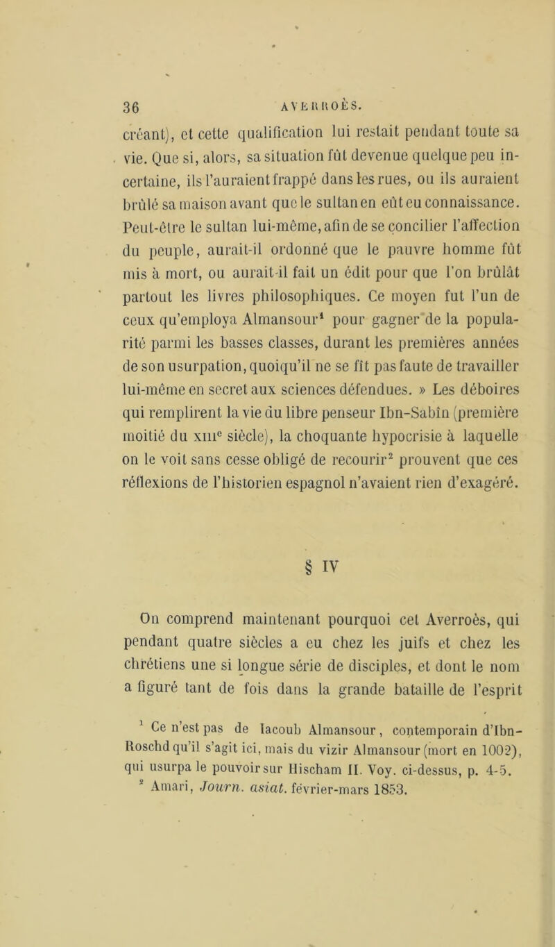 créant), et celte qualification lui restait pendant toute sa vie. Que si, alors, sa situation fût devenue quelque peu in- certaine, ils l’auraient frappé dans les rues, ou ils auraient brûlé sa maison avant quele sultanen eût eu connaissance. Peut-être le sultan lui-même, afin de se concilier l’affection du peuple, aurait-il ordonné que le pauvre homme fût mis à mort, ou aurait-il fait un édit pour que l’on brûlât partout les livres philosophiques. Ce moyen fut l’un de ceux qu’employa Almansour* pour gagner de la popula- rité parmi les basses classes, durant les premières années de son usurpation, quoiqu’il ne se fit pas faute de travailler lui-même en secret aux sciences défendues. » Les déboires qui remplirent la vie du libre penseur Ibn-Sabîn (première moitié du xmc siècle), la choquante hypocrisie à laquelle on le voit sans cesse obligé de recourir2 prouvent que ces réflexions de l’historien espagnol n’avaient rien d’exagéré. § IV On comprend maintenant pourquoi cet Averroès, qui pendant quatre siècles a eu chez les juifs et chez les chrétiens une si longue série de disciples, et dont le nom a figuré tant de fois dans la grande bataille de l’esprit ' Ce n’est pas de lacoub Almansour, contemporain d’Ibn- Roschdqu il s’agit ici, mais du vizir Almansour (mort en 1002), qui usurpa le pouvoir sur Ilischam II. Voy. ci-dessus, p. 4-5. Amari, Journ. asiat. février-mars 1853.