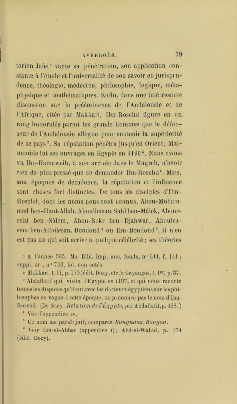 torien Jafeï1 vante sa pénétration, son application con- stante à l'étude et l’universalité de son savoir en jurispru- dence, théologie, médecine, philosophie, logique, méta- physique et mathématiques. Enfin, dans une intéressante discussion sur la prééminence de l’Andalousie et de l’Afrique, citée par Makkari, Ibn-Roschd figure en un rang honorable parmi les grands hommes que le défen- seur de l’Andalousie allègue pour soutenir la supériorité de ce pays2 3 4 *. Sa réputation pénétra jusqu'en Orient; Mai- monide lut ses ouvrages en Egypte en 1190*. Nous avoirs vu Ibn-Hamaweih, à son arrivée dans le Magreb, n’avoir rien de plus pressé que de demander Ibn-Roschd*. Mais, aux époques de décadence, la réputation et l’influence sont choses fort distinctes. De tous les disciples d’Ibn- Roschd, dont les noms nous sont connus, Abou-Moham- med ben-Haut-Allah, Aboulhasan Sahlben-Mâlek, Abour- rabi ben-Sâlem, Abou-Bekr ben-Djahwar, Aboulca- sem bon-Attailesan, Bondoud 6 ou Ibn-Bondoud6, il n’en est pas un qui soit arrivé à quelque célébrité ; ses théories 1 A l’année 595. Ms. Bibl. imp. anc. fonds, n° 644, f. 141 ; suppl. ar., n° 723, fol. non cotés. * Makkari, 1.11, p. 130(édit. Dozy.etc.); Cayangos, t. 1er, p.37. 3 Abdallatif qui visita l’Égypte en 1197, et qui nous raconte toutes les disputes qu’il eut avec les docteurs égyptiens sur les phi- losophes en vogue à cette époque, ne prononce pas le nom d’Ibn- Roschd. (De Sacv, Relation de l’Égypte, par Abdallatif,p. 466.) * Voir l’appendice iv. 4 Ce nom me paraît juif; comparez Bongudaa, Dongoa. 6 Voir Ibn-el-Abbar (appendice i) ; Abd-el-Wahid, p. (édit. Dozy). 174