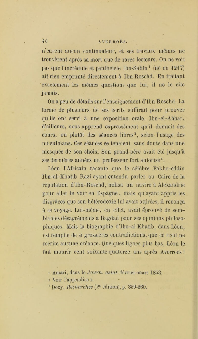 n'eurent aucun continuateur, et ses travaux mêmes ne trouvèrent après sa mort que de rares lecteurs. On ne voit pas que l’incrédule et panthéiste Ibn-Sabîn1 (né en 1217) ait rien emprunté directement à Ibn-Rosohd. En traitant 'exactement les mêmes questions que lui, il ne le cite jamais. On a peu de détails sur l’enseignement d’Ibn-Roschd. La forme de plusieurs de ses écrits suffirait pour prouver qu’ils ont servi à une exposition orale. Ibn-el-Abbar, d’ailleurs, nous apprend expressément qu’il donnait des cours, ou plutôt des séances libres2 3, selon l’usage des musulmans. Ces séances se tenaient sans doute dans une mosquée de son choix. Son grand-père avait été jusqu’à ses dernières années un professeur fort autorisé*. Léon l’Africain raconte que le célèbre Fakhr-eddîn Ibn-al-Khatib Razi ayant entendu parler au Caire de la réputation d’Ibn-Roschd, nolisa un navire à Alexandrie pour aller le voir en Espagne , mais qu’ayant appris les disgrâces que son hétérodoxie lui avait attirées, il renonça à ce voyage. Lui-même, en effet, avait éprouvé de sem- blables désagréments à Bagdad pour ses opinions philoso- phiques. Mais la biographie d’Ibn-al-Khatib, dans Léon, est remplie de si grossières contradictions, que ce récit ne mérite aucune créance. Quelques lignes plus bas, Léon le fait mourir cent soixante-quatorze ans après Averroès ! i Amari, dans le Journ. asiat. février-mars 1853, * Voir l’appendice i. 3 Dozy, Recherches (2e édition), p. 359-360.