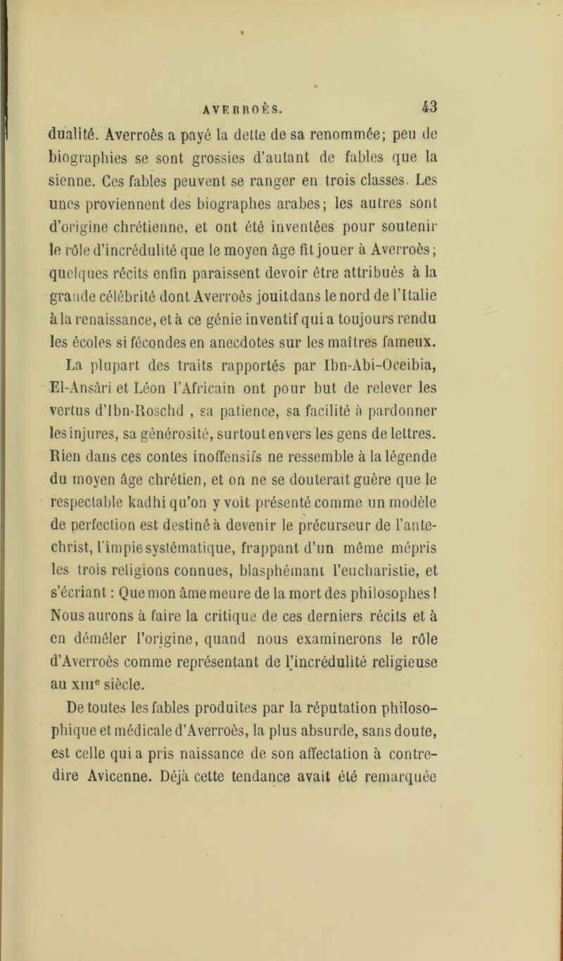 dualité. Averroès a payé la dette de sa renommée; peu de biographies se sont grossies d’autant de fables que la sienne. Ces fables peuvent se ranger en trois classes. Les unes proviennent des biographes arabes; les autres sont d’origine chrétienne, et ont été inventées pour soutenir le rôle d’incrédulité que le moyen âge fit jouer à Averroès ; quelques récits enfin paraissent devoir être attribués à la grande célébrité dont Averroès jouitdans le nord de l’Italie à la renaissance, et à ce génie inventif quia toujours rendu les écoles si fécondes en anecdotes sur les maîtres fameux. La plupart des traits rapportés par Ibn-Abi-Oceibia, El-Ansâri et Léon l’Africain ont pour but de relever les vertus d’Ibn-Roschd , sa patience, sa facilité à pardonner les injures, sa générosité, surtout envers les gens de lettres. Rien dans ces contes inoiïensifs ne ressemble à la légende du moyen âge chrétien, et on ne se douterait guère que le respectable kadhi qu’on y voit présenté comme un modèle de perfection est destiné à devenir le précurseur de l’ante- christ, l'impie systématique, frappant d’un même mépris les trois religions connues, blasphémant l’eucharistie, et s’écriant : Que mon âme meure de la mort des philosophes ! Nous aurons à faire la critique de ces derniers récits et à en démêler l’origine, quand nous examinerons le rôle d’Averroès comme représentant de l’incrédulité religieuse au xme siècle. De toutes les fables produites par la réputation philoso- phique et médicale d’Averroès, la plus absurde, sans doute, est celle quia pris naissance de son affectation à contre- dire Avicenne. Déjà celte tendance avait été remarquée