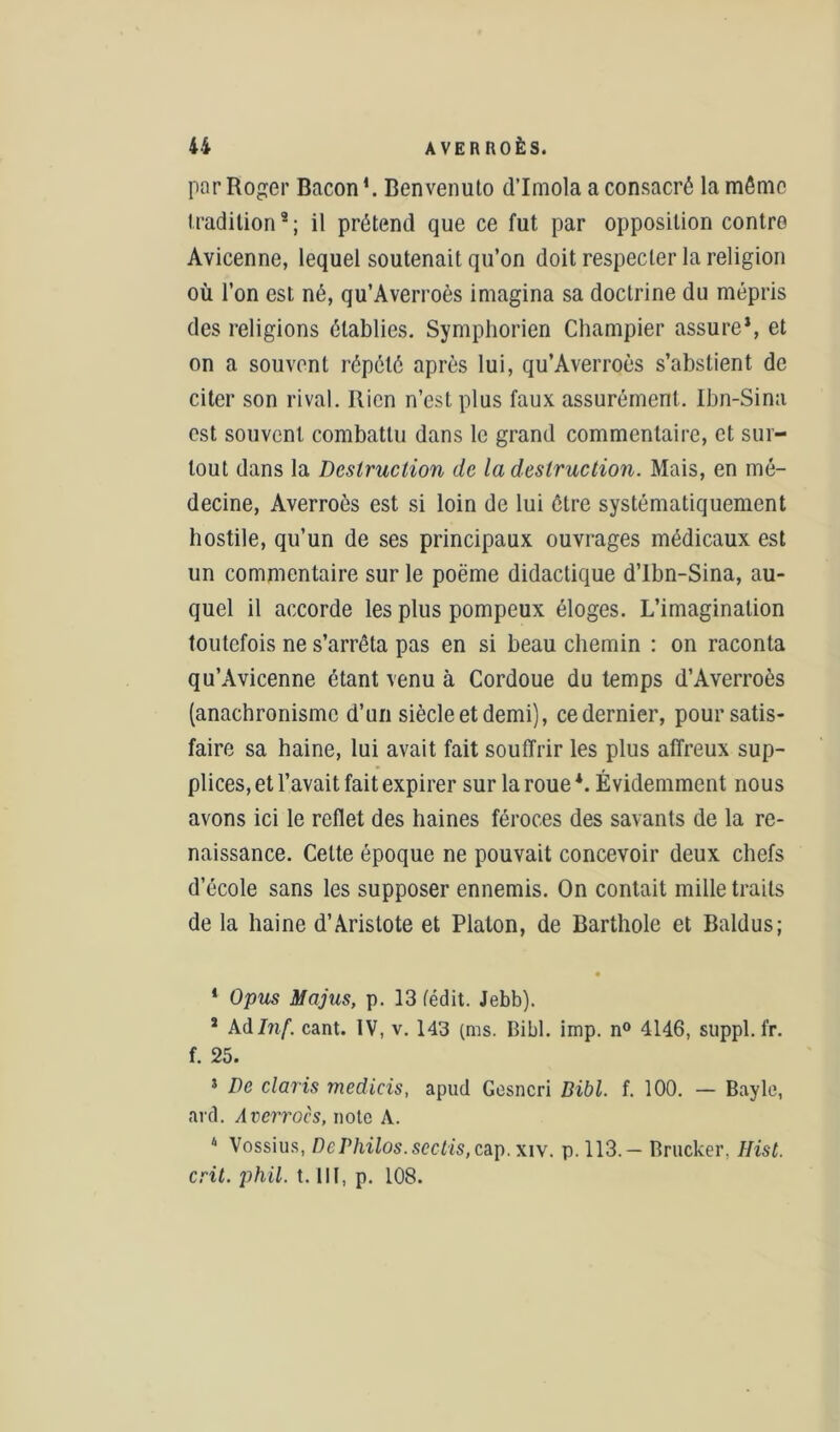 par Roger Bacon1. Benvenuto d’Imola a consacré la même tradition9; il prétend que ce fut par opposition contre Avicenne, lequel soutenait qu’on doit respecter la religion où l’on est né, qu’Averroès imagina sa doctrine du mépris des religions établies. Symphorien Champier assure*, et on a souvent répété après lui, qu’Averroès s’abstient de citer son rival. Rien n’est plus faux assurément. Ibn-Sina est souvent combattu dans le grand commentaire, et sur- tout dans la Destruction de la destruction. Mais, en mé- decine, Averroès est si loin de lui être systématiquement hostile, qu’un de ses principaux ouvrages médicaux est un commentaire sur le poème didactique d’Ibn-Sina, au- quel il accorde les plus pompeux éloges. L’imagination toutefois ne s’arrêta pas en si beau chemin : on raconta qu’Avicenne étant venu à Cordoue du temps d’Averroès (anachronisme d’un siècle et demi), ce dernier, pour satis- faire sa haine, lui avait fait souffrir les plus affreux sup- plices, et l’avait fait expirer sur la roue*. Évidemment nous avons ici le reflet des haines féroces des savants de la re- naissance. Cette époque ne pouvait concevoir deux chefs d’école sans les supposer ennemis. On contait mille traits de la haine d’Aristote et Platon, de Barthole et Baldus; * Opus Majus, p. 13 (édit. Jebb). s Adlnf. cant. IV, v. 143 (ms. Bibl. imp. n° 4146, suppl.fr. f. 25. * De Claris medicis, apud Gesncri Bibl. f. 100. — Bayle, ard. Averroès, note A. 4 Vossius, De Philos, sectis, cap. xiv. p. 113.— Brucker. Hist. crit. jihil. t. III, p. 108.