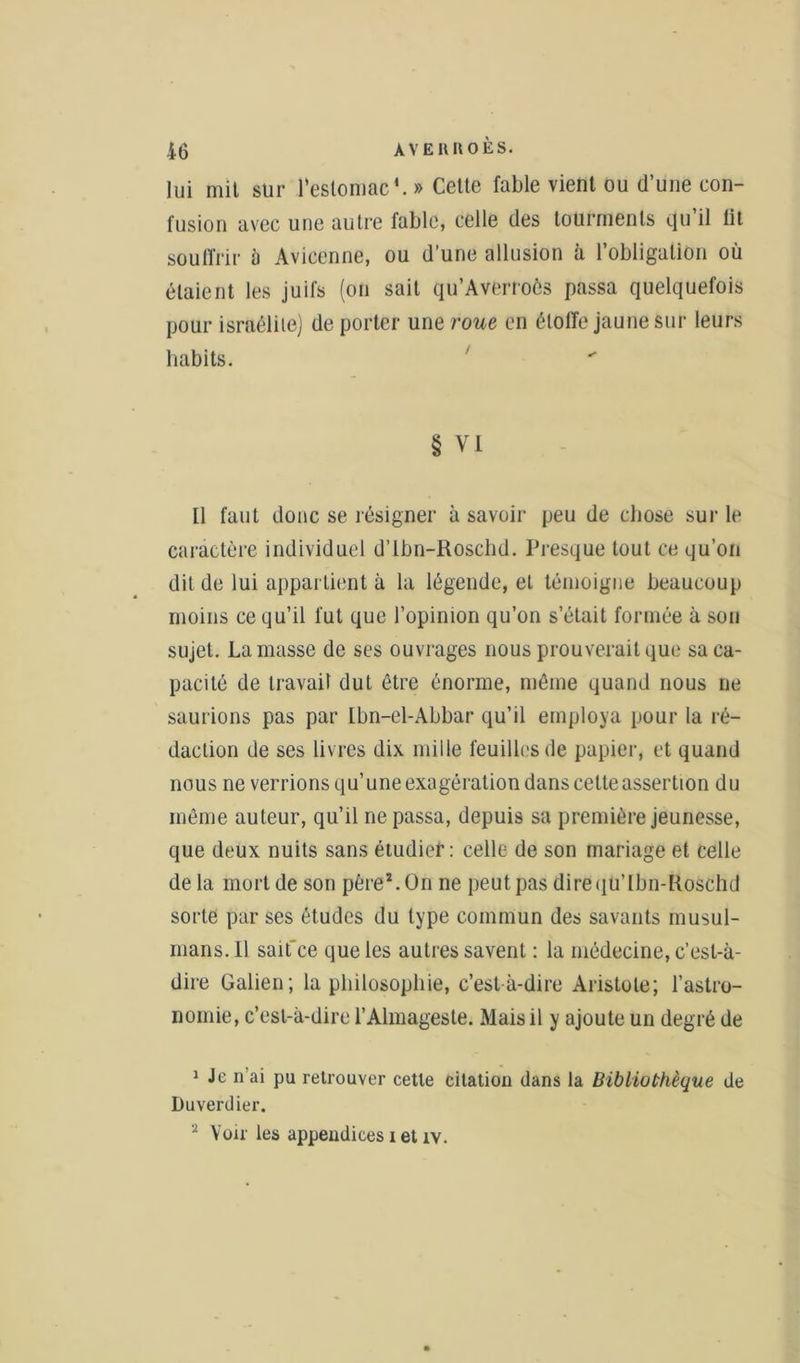 lui mit sur l'estomac*. » Celte fable vient ou d’une con- fusion avec une autre fable, celle des tourments qu’il lit souffrir a Avicenne, ou d’une allusion à l’obligation où étaient les juifs (on sait qu’Averroôs passa quelquefois pour israélite) de porter une roue en étoffe jaune sur leurs habits. § VI tl faut donc se résigner à savoir peu de chose sur le caractère individuel d’tbn-Roschd. Presque tout ce qu’on dit de lui appartient à la légende, et témoigne beaucoup moins ce qu’il fut que l’opinion qu’on s’était formée à son sujet. La masse de ses ouvrages nous prouverait que sa ca- pacité de travail dut être énorme, même quand nous ne saurions pas par Ibn-el-Abbar qu’il employa pour la ré- daction de ses livres dix mille feuilles de papier, et quand nous ne verrions qu’uneexagération dans celte assertion du môme auteur, qu’il ne passa, depuis sa première jeunesse, que deux nuits sans étudief : celle de son mariage et celle de la mort de son père1. On ne peut pas direqü’lbn-Roâchd sorte par ses études du type commun des savants musul- mans. Il saifce que les autres savent : la médecine, c’est-à- dire Galien; la philosophie, c’est-à-dire Aristote; l’astro- nomie, c’est-à-dire l’Almageste. Mais il y ajoute un degré de 1 Je n’ai pu retrouver cette citation dans la Bibliothèque de Duverdier. 'x Voiries appendices i et iv.