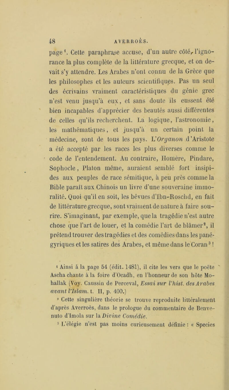 page1. Celte paraphrase accuse, d’un aulre côlér l’igno- rance la plus complète de la littérature grecque, et on de- vait s’y attendre. Les Arabes n’ont connu de la Grèce que les philosophes et les auteurs scientifiques. Pas un seul des écrivains vraiment caractéristiques du génie grec n’est venu jusqu’à eux, et sans doute ils eussent été bien incapables d’apprécier des beautés aussi différentes de celles qu’ils recherchent. La logique, l’astronomie, les mathématiques, et jusqu’à un certain point la médecine, sont de tous les pays. L'Organon d’Aristote a été accepté par les races les plus diverses comme le code de l’entendement. Au contraire, Jlomere, Pindare, Sophocle, Platon même, auraient semblé fort insipi- des aux peuples de race sémitique, à peu près connue la Bible paraît aux Chinois un livre d’une souveraine immo- ralité. Quoi qu’il en soit, les bévues d’Ibn-Roschd, en fait de littérature grecque, sont vraiment de nature à faire sou- rire. S’imaginant, par exemple, que la tragédie n’est aulre chose que l’art de louer, et la comédie l’art de blâmer2, il prétend trouver des tragédies et des comédies dans les pané- gyriques et les satires des Arabes, et même dans le Coran3 ! 1 Ainsi à la page 54 (édit. 1481), il cite les vers que le poëte ' Ascha chante à la foire d’Ocadh, en l’honneur de son hôte Mo- hallak (Voy. Caussin de Perceval, Essai sur l’hist. des Arabes avant l’Islam, t. II, p. 400.) 8 Cette singulière théorie se trouve reproduite littéralement d’après Averroès, dans le prologue du commentaire de Benve- nuto d’Imola sur la Divine Comédie. 3 L’élégie n’est pas moins curieusement définie : « Species
