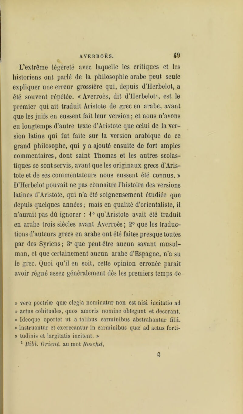 L’extrême légèreté avec laquelle les critiques et les historiens ont parlé (le la philosophie arabe peut seule expliquer une erreur grossière qui, depuis d’Herbelot, a été souvent répétée. «Averroès, dit d’Herbelot', est le premier qui ait traduit Aristote de grec en arabe, avant que les juifs en eussent fait leur version ; et nous n’avons eu longtemps d’autre texte d’Aristote que celui de la ver- sion latine qui fut faite sur la version arabique de ce grand philosophe, qui y a ajouté ensuite de fort amples commentaires, dont saint Thomas et les autres scolas- tiques se sont servis, avant que les originaux grecs d’Aris- tote et de ses commentateurs nous eussent été connus. » D’Herbelot pouvait ne pas connaître l’histoire des versions latines d’Aristote, qui n’a été soigneusement étudiée que depuis quelques années; mais en qualité d’orientaliste, il n’aurait pas dû ignorer : 1° qu’Aristote avait été traduit en arabe trois siècles avant Averroès ; 2° que les traduc- tions d’auteurs grecs en arabe ont été faites presque toutes par des Syriens ; 3° que peut-être aucun savant musul- man, et que certainement aucun arabe d’Espagne, n’a su le grec. Quoi qu’il en soit, cette opinion erronée paraît avoir régné assez généralement dès les premiers temps de » vero poctriæ quæ elegia nominatur non est nisi incitatio ad j> actus cohituales, quos amoris nomine obtegunt et décorant. » Ideoque oporlet ut a talibus carminibus abstrahantur filii. » instruantur et exerceantur in carminibus quæ ad actus forli- » tudinis et largitatis incitent. » 1 Bibl. Orient, au mot Roschd, 0