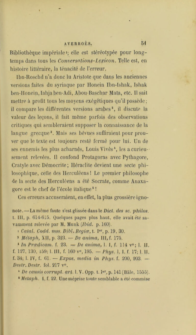I AVERROÈS. 51 Ribliothèque impériale*; elle est stéréotypée pour long- temps dans tous les Conversntions-Lexicon. Telle est, en histoire littéraire, la ténacité de l’erreur. Ibn-Roschd n’a donc lu Aristote que dans les anciennes versions faites du syriaque par Honein Ibn-lshak, Ishak ben-Honein, Iahjaben-Adi, Abou-Baschar Mata, etc. 11 sait mettre à prolit tous les moyens exégétiques qu’il possède ; il compare les différentes versions arabes*, il discute la valeur des leçons, il fait môme parfois des observations critiques qui sembleraient supposer la connaissance de la langue grecque*. Mais ses bévues suffiraient pour prou- ver que le texte est toujours resté fermé pour lui. Un de ses ennemis les plus acharnés, Louis Vivès4, les a curieu- sement relevées. Il confond Protagoras avec Pythagore, Cratyle avec Démocri te; Héraclite devient une secte phi- losophique, celle des Herculéens! Le premier philosophe de la secte des Herculéens a été Socrate, comme Anaxa- gore est le chef de l’école italique5 ! Ces erreurs accuseraient, en effet, la plus grossière igno- note. — La même faute s’est glissée dans le Dict. des sc. philos. t. III, p. 614-615. Quelques pages plus haut, elle avait été sa- vamment relevée par M. Munk {Ibid. p. 160). i Calai. Codd. mss. Bibl, Regiœ, t. Ier, p. 19, 30. 1 Métaph, XII, p. 323. — De anima, III, f. 175. 1 In Prœdicam. f. 23. — De anima, 1. I, f. 114 v°; 1. II, f. 127, 130, 159; 1. III, f. 160 v°, 195. — Phys. 1, I. f. 17; 1. II, f. 34; 1. IV, f. 61. — Expos, media in Phys. f. 200, 203 — Destr. Destr. fol. 217 v°. * De causis corrupt. art. 1. V. Opp. t. I«r, p. 141 (Bâle, 1555).