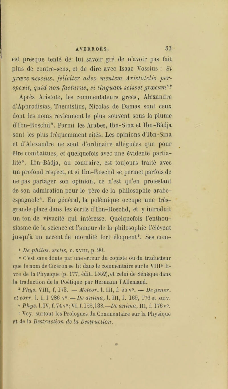 est presque tenté de lui savoir gré de n’avoir pas fait plus de contre-sens, et de dire avec Isaac Vossius : Si (jræce nescius, féliciter adeo mentem Aristolelis ycr- spexit, quid non facturus, si iinguam scisset grœcarn'? Après Aristote, les commentateurs grecs, Alexandre d’Aphrodisias, Themistius, Nicolas de Damas sont ceux dont les noms reviennent le plus souvent sous la plume d’Ibn-Roschd2. Parmi les Arabes, Ilm-Sina et lbn-Bâdja sont les plus fréquemment cités. Les opinions d’Ibn-Sina et d’Alexandre ne sont d’ordinaire alléguées que pour être combattues, et quelquefois avec une évidente partia- lité3. Ibn-Bâdja, au contraire, est toujours traité avec un profond respect, et si Ibn-Roschd se permet parfois de ne pas partager son opinion, ce n’est qu’en protestant de son admiration pour le père de la philosophie arabe- espagnole4. En général, la polémique occupe une très- grande place dans les écrits d’Ibn-Roschd, et y introduit un ton de vivacité qui intéresse. Quelquefois l’enthou- siasme de la science et l’amour de la philosophie l’élèvent jusqu’à un accent de moralité fort éloquent5. Ses com- 1 De philos, sectis, c. xvm, p. 90. * C’est sans doute par une erreur du copiste ou du traducteur que le nom de Cicéron se lit dans le commentaire sur le VIIIe li- vre de la Physique (p. 177, édit. 1552), et celui de Sénèque dans la traduction delà Poétique par Hermann l’Allemand. 5 Phys. VIII, f, 173. — Meteor. 1. III, f. 55 v°. — Degener. etcorr. 1. I, f 286 v°. — De anima, 1. III, f. 169, 176 et suiv. ‘ Phys. l.lV,f.74v°; VI,f. 122,13S.—Deanima, III, f. 176 v». 5 Voy. surtout les Prologues du Commentaire sur la Physique et de la Destruction de la Destruction. *