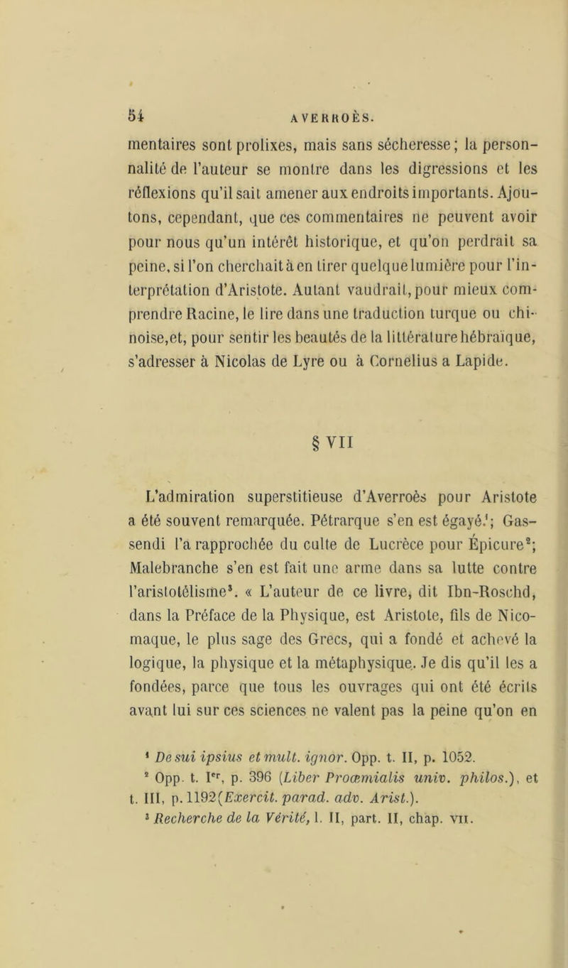 mentaires sont prolixes, mais sans sécheresse; la person- nalité de l’auteur se montre dans les digressions et les réflexions qu’il sait amener aux endroits importants. Ajou- tons, cependant, que ces commentaires ne peuvent avoir pour nous qu’un intérêt historique, et qu’on perdrait sa peine, si l’on cherchait à en tirer quelque lumière pour l’in- terprétation d’Aristote. Autant vaudrait, pour mieux com- prendre Racine, le lire dans une traduction turque ou chi- noise,et, pour sentir les beautés de la littérature hébraïque, s’adresser à Nicolas de Lyre ou à Cornélius a Lapide. § VII L’admiration superstitieuse d’Averroès pour Aristote a été souvent remarquée. Pétrarque s’en est égayé.'; Gas- sendi l’a rapprochée du culte de Lucrèce pour Épicure*; Malebranche s’en est fait une arme dans sa lutte contre l’aristotélisme*. « L’auteur de ce livre, dit Ibn-Roschd, dans la Préface de la Physique, est Aristote, fils de Nico- maque, le plus sage des Grecs, qui a fondé et achevé la logique, la physique et la métaphysique. Je dis qu’il les a fondées, parce que tous les ouvrages qui ont été écrits avant lui sur ces sciences ne valent pas la peine qu’on en 1 Desui ipsius etmult. ignor. Opp. t. Il, p. 1052. * Opp. t. Ier, p. 396 (Liber Proœmialis univ. philos.), et t. III, p. 1192(Exercit. parad. adv. Arist.). 3 Recherche de la Vérité, 1. II, part. II, chap. vu.