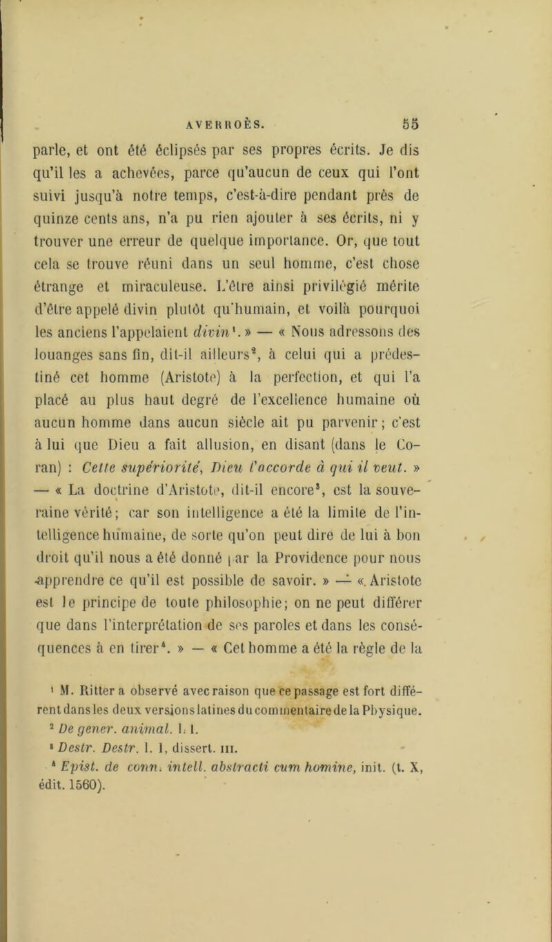 parle, et ont été éclipsés par ses propres écrits. Je dis qu’il les a achevées, parce qu’aucun de ceux qui l’ont suivi jusqu’à notre temps, c’est-à-dire pendant près de quinze cents ans, n’a pu rien ajouter à ses écrits, ni y trouver une erreur de quelque importance. Or, que tout cela se trouve réuni dans un seul homme, c’est chose étrange et miraculeuse. L’être ainsi privilégié mérite d’être appelé divin plutôt qu'humain, et voilà pourquoi les anciens l’appelaient divin1. » — « Nous adressons des louanges sans fin, dit-il ailleurs4, à celui qui a prédes- tiné cet homme (Aristote) à la perfection, et qui l’a placé au plus haut degré de l’excellence humaine où aucun homme dans aucun siècle ait pu parvenir; c'est à lui que Dieu a fait allusion, en disant (dans le Co- ran) : Cette supériorité, Dieu l'accorde à qui il veut. » — « La doctrine d’Aristote, dit-il encore*, est la souve- t raine vérité; car son intelligence a été la limite de l’in- telligence humaine, de sorte qu’on peut dire de lui à bon droit qu’il nous a été donné [ ar la Providence pour nous •apprendre ce qu’il est possible de savoir. » — «.Aristote est le principe de toute philosophie; on ne peut différer que dans l’interprétation de ses paroles et dans les consé- quences à en tirer4. » — « Cet homme a été la règle de la ' M. Rittera observé avec raison que ce passage est fort diffé- rent dans les deux versions latines du commentaire de la Physique. 2 De gener. animal, h l. » Désir. Destr. 1. 1, dissert. ni. 4 Epist. de conn. intell, abslracti cum homine, init. (t. X, édit. 1560).