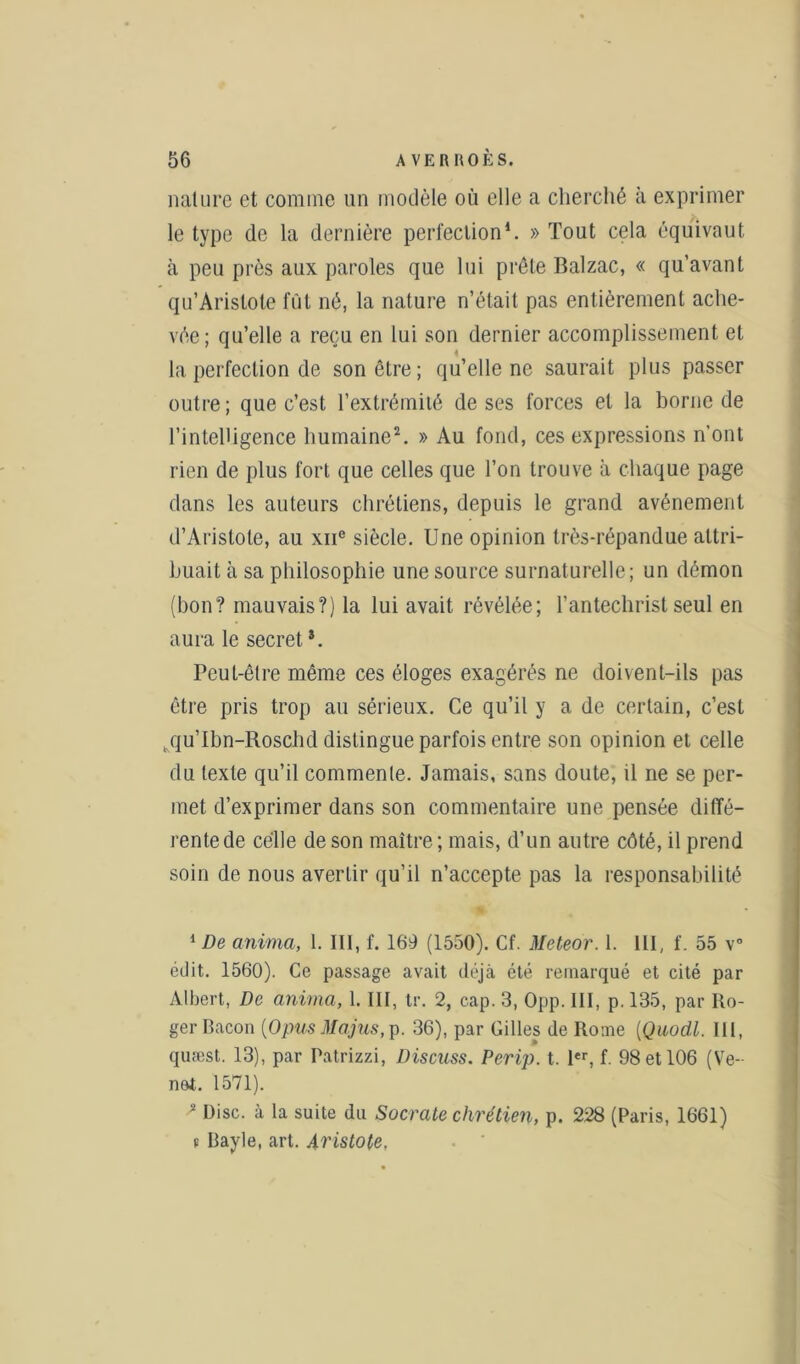 nature et comme un modèle où elle a cherché à exprimer le type de la dernière perfection1. » Tout cela équivaut à peu près aux paroles que lui prêle Balzac, « qu’avant qu’Arislote fût né, la nature n’était pas entièrement ache- vée; qu’elle a reçu en lui son dernier accomplissement et la perfection de son être ; qu’elle ne saurait plus passer outre ; que c’est l’extrémité de ses forces et la borne de l’intelligence humaine2. » Au fond, ces expressions n’ont rien de plus fort que celles que l’on trouve à chaque page dans les auteurs chrétiens, depuis le grand avènement d’Aristote, au xne siècle. Une opinion très-répandue attri- buait à sa philosophie une source surnaturelle; un démon (bon? mauvais?) la lui avait révélée; l’antechrist seul en aura le secret *. Peut-être même ces éloges exagérés ne doivent-ils pas être pris trop au sérieux. Ce qu’il y a de certain, c’est tqu’Ibn-Roschd distingue parfois entre son opinion et celle du texte qu’il commente. Jamais, sans doute, il ne se per- met d’exprimer dans son commentaire une pensée diffé- rente de celle de son maître; mais, d’un autre côté, il prend soin de nous avertir qu’il n’accepte pas la responsabilité 1 De anima, 1. III, f. 169 (1550). Cf. Meteor. 1. III, f. 55 v° édit. 1560). Ce passage avait déjà été remarqué et cité par Albert, De anima, 1. III, tr. 2, cap. 3, Opp. III, p. 135, par Ro- ger Bacon {O pus Ma.jus, p. 36), par Gilles de Rome (Quodl. III, quæst. 13), par Patrizzi, Discuss. Perip. t. 1er, f. 98 et 106 (Ve- net. 1571). * Disc, à la suite du Socrate chrétien, p. 228 (Paris, 1661) t Bayle, art. Aristote.