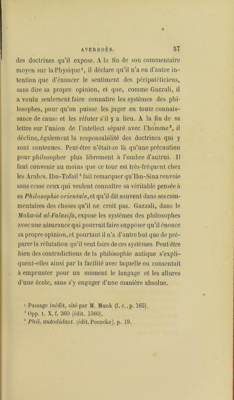 des doctrines qu’il expose. A la fin de son commentaire moyen sur la Physique4, il déclare qu’il n’a eu d’autre in- tention que d’énoncer le sentiment des péripatéticiens, sans dire sa propre opinion, et que, comme Gazzali, il a voulu seulement faire connaître les systèmes des phi- losophes, pour qu’on puisse les juger en toute connais- sance de cause et les réfuter s’il y a lieu. A la fin de sa l lettre sur l’union de l’intellect séparé avec l’homme1 2, il déclinq.également la responsabilité des doctrines qui y sont contenues. Peut-être n’était-ce là qu’une précaution pour philosopher plus librement à l’ombre d’autrui. Il faut convenir au moins que ce tour est très-fréquent chez les Arabes. Ibn-Tofail3 fait remarquer qu’Ibn-Sina renvoie sans cesse ceux qui veulent connaître sa véritable pensée à sa Philosophie orientale, et qu’il dit souvent dans ses com- mentaires des choses qu’il ne croit pas. Gazzali, dans le Makacid al-Falasifa,e\pose les systèmes des philosophes avec une assurance qui pourrait faire supposer qu’il énonce sa propre opinion, et pourtant il n’a d’autre but que de pré- parer la réfutation qu’il veut faire de ces systèmes. Peut-être bien des contradictions de la philosophie antique s’expli- quent-elles ainsi par la facilité avec laquelle on consentait à emprunter pour un moment le langage et les allures d’une école, sans s’y engager d’une manière absolue. 1 Passage inédit, cité par M. Munk (1. c. ,p. 165). 2 Opp. t. X, f. 360 (édit. 1560). 8 Phil, autodidact. (édit. Pococke), p. 19.