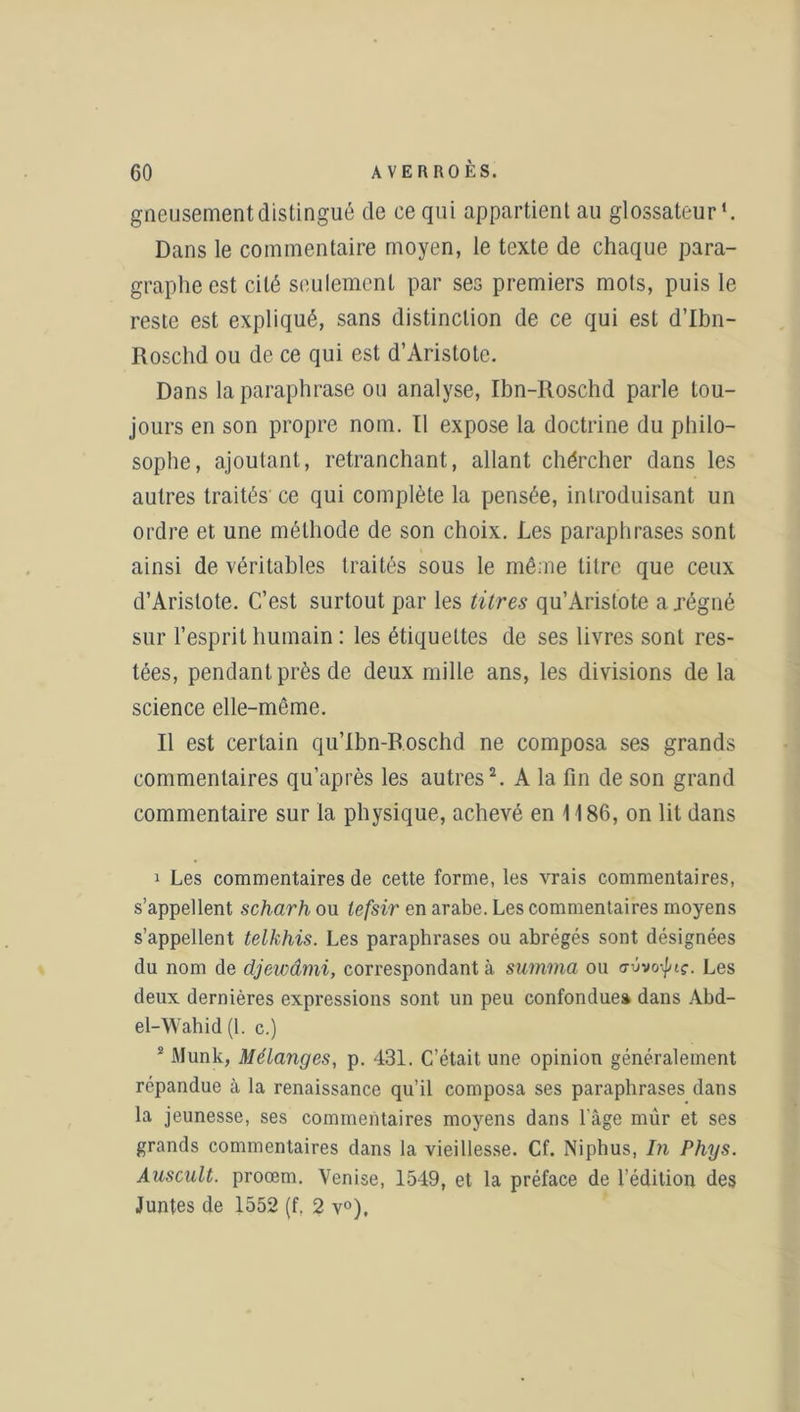 gneusementdistingué de ce qui appartient au glossateur*. Dans le commentaire moyen, le texte de chaque para- graphe est cité seulement par ses premiers mots, puis le reste est expliqué, sans distinction de ce qui est d’Ibn- Roschd ou de ce qui est d’Aristote. Dans la paraphrase ou analyse, Ibn-Itoschd parle tou- jours en son propre nom. Il expose la doctrine du philo- sophe, ajoutant, retranchant, allant chércher dans les autres traités ce qui complète la pensée, introduisant un ordre et une méthode de son choix. Les paraphrases sont ainsi de véritables traités sous le même titre que ceux d’Aristote. C’est surtout par les titres qu’Aristote a .régné sur l’esprit humain : les étiquettes de ses livres sont res- tées, pendant près de deux mille ans, les divisions de la science elle-même. Il est certain qu’Ibn-Roschd ne composa ses grands commentaires qu’après les autres1 2. A la fin de son grand commentaire sur la physique, achevé en 1186, on lit dans 1 Les commentaires de cette forme, les vrais commentaires, s’appellent scharh ou lefsir en arabe. Les commentaires moyens s’appellent telkhis. Les paraphrases ou abrégés sont désignées du nom de djewâmi, correspondant à summa ou Les deux dernières expressions sont un peu confondue» dans Abd- el-Wahid (1. c.) 2 Munk, Mélanges, p. 431. C’était une opinion généralement répandue à la renaissance qu’il composa ses paraphrases dans la jeunesse, ses commentaires moyens dans l’àge mûr et ses grands commentaires dans la vieillesse. Cf. Niphus, In Phys. Auscult. proœm. Venise, 1549, et la préface de l’édition des Juntes de 1552 (f. 2 v°),