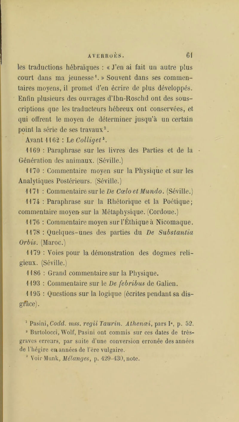 les traductions hébraïques : « J’en ai fait un autre plus court dans ma jeunesse1.» Souvent dans ses commen- taires moyens, il promet d’en écrire de plus développés. Enfin plusieurs des ouvrages d’Ibn-Roschd ont des sous- criptions que les traducteurs hébreux ont conservées, et qui offrent le moyen de déterminer jusqu’à un certain point la série de ses travaux2. Avant 1162 : Le Colliget*. 1169 : Paraphrase sur les livres des Parties et de la - Génération îles animaux. (Séville.) M70 : Commentaire moyen sur la Physique et sur les Analytiques Postérieurs. (Séville.) 1171 : Commentaire sur le De Cœlo et Mundo. (Séville.) 1174 : Paraphrase sur la Rhétorique et la Poétique; commentaire moyen sur la Métaphysique. (Cordoue.) 1176 : Commentaire moyen sur l’Éthique à Nicomaque. 1178 : Quelques-unes des parties du De Substantia ürbis. (Maroc.) 1179 : Voies pour la démonstration des dogmes reli- gieux. (Séville.) 1186 : Grand commentaire sur la Physique. 1193 : Commentaire sur le De febribus de Galien. 1195 : Questions sur la logique (écrites pendant sa dis- gfâce). 1 Pasini,Codd. mss. regii Taurin. Athenœi, pars Ia, p. 52. ! Bartolocci, Wolf, Pasini ont commis sur ces dates de très- graves erreurs, par suite d’une conversion erronée des années de l'hégire en années de l’ère vulgaire. J Voir Munk, Mélanges, p. 429-430, note.