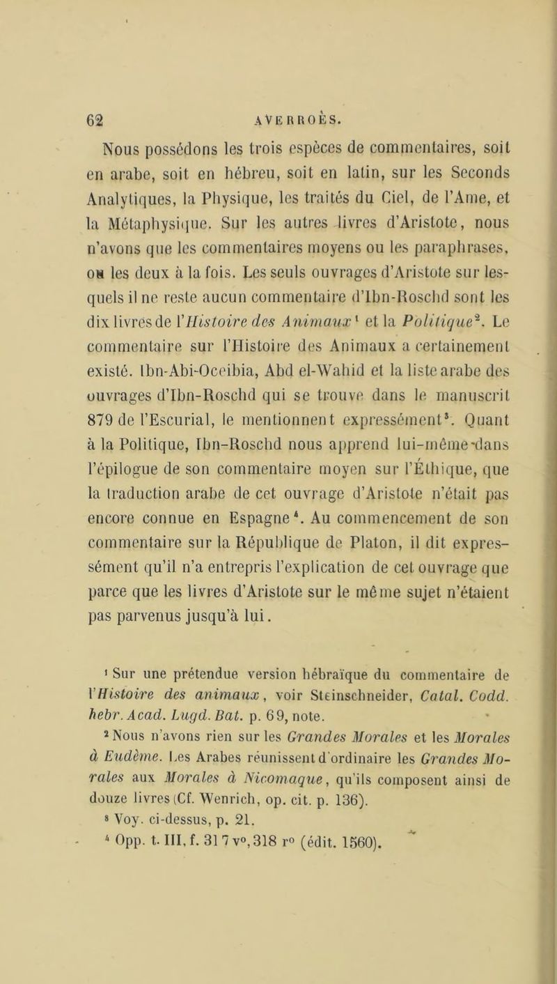 Nous possédons les trois espèces de commentaires, soit en arabe, soit en hébreu, soit en latin, sur les Seconds Analytiques, la Physique, les traités du Ciel, de l’Ame, et la Métaphysique. Sur les autres livres d’Aristote, nous n’avons que les commentaires moyens ou les paraphrases, os les deux à la fois. Les seuls ouvrages d’Aristote sur les- quels il ne reste aucun commentaire d’Ibn-Roschd sont les dix livres de \'Histoire de* Animaux1 et la Politique2 * 4. Le commentaire sur l’Histoire des Animaux a certainement existé. Ibn-Abi-Oceibia, Abd el-Wahid et la liste arabe des ouvrages d’Ibn-Roschd qui se trouve dans le manuscrit 879 de l’Escurial, le mentionnent expressément*. Quant à la Politique, Ibn-Roschd nous apprend lui-même-dans l’épilogue de son commentaire moyen sur l’Éthique, que la traduction arabe de cet ouvrage d’Aristote n’était pas encore connue en Espagne*. Au commencement de son commentaire sur la République de Platon, il dit expres- sément qu’il n’a entrepris l’explication de cet ouvrage que parce que les livres d’Aristote sur le même sujet n’étaient pas parvenus jusqu’à lui. 1 Sur une prétendue version hébraïque du commentaire de Y Histoire des animaux, voir Steinschneider, Catal. Codd. hebr.Acad. Lugd. Bat. p. 69, note. 2 Nous n avons rien sur les Grandes Morales et les Moral es à Eudème. Les Arabes réunissent d ordinaire les Grandes Mo- rales aux Morales à Nicomaque, qu’ils composent ainsi de douze livres (Cf. Wenrich, op. cit. p. 136). s Voy. ci-dessus, p. 21. 4 Opp. t, III, f. 31 7 v°,318 r° (édit. 1560).