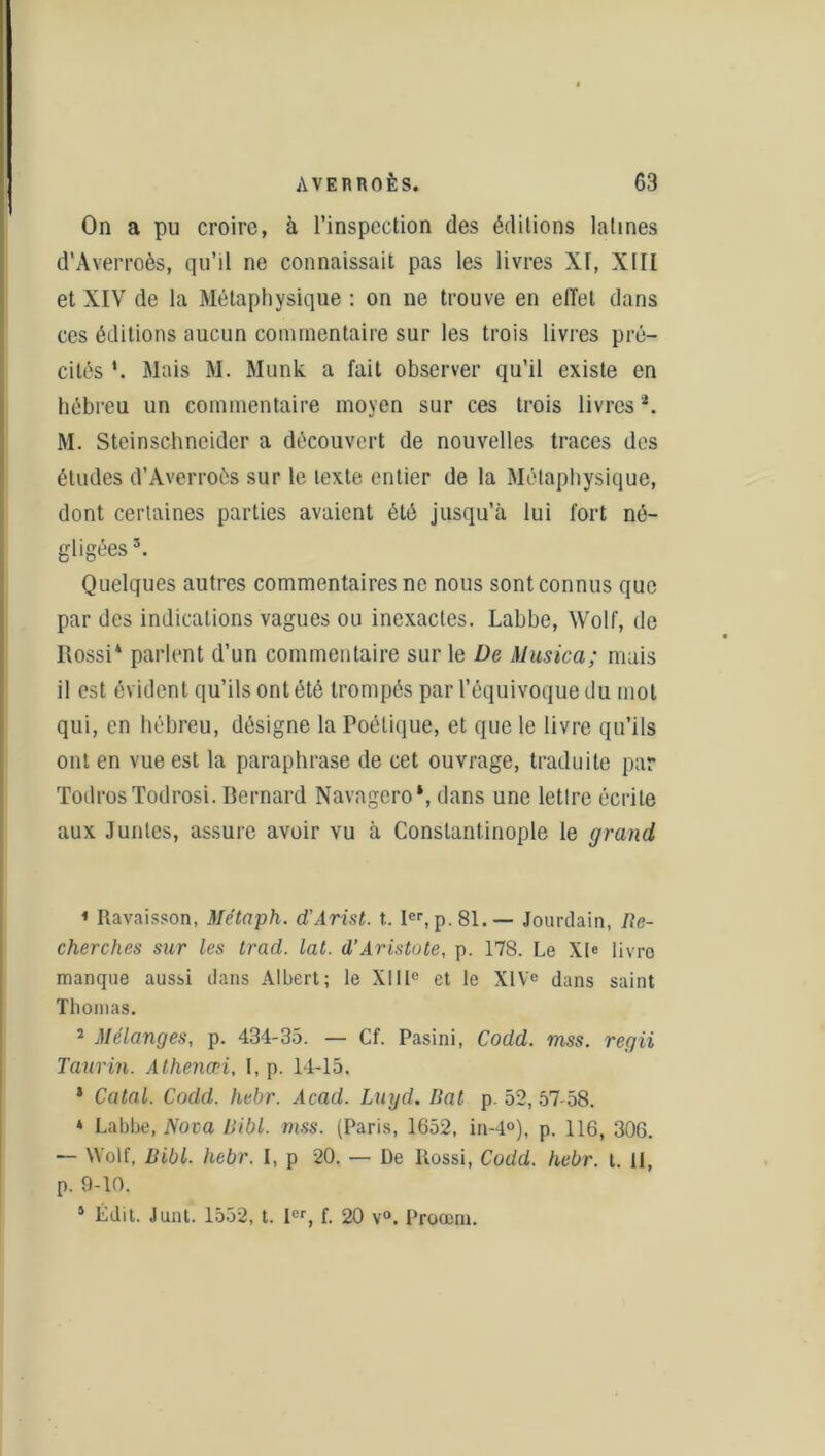 On a pu croire, à l’inspection des éditions latines d’Averroès, qu’il ne connaissait pas les livres XI, XIII et XIV de la Métaphysique : on ne trouve en effet dans ces éditions aucun commentaire sur les trois livres pré- cités *. Mais M. Munk a fait observer qu’il existe en hébreu un commentaire moyen sur ces trois livres2. M. Steinschneider a découvert de nouvelles traces des études d’Averroès sur le texte entier de la Métaphysique, dont certaines parties avaient été jusqu’à lui fort né- gligées 3. Quelques autres commentaires ne nous sont connus que par des indications vagues ou inexactes. Labbe, Wolf, de Rossi4 parlent d’un commentaire sur le De Alusica; mais il est évident qu’ils ont été trompés par l’équivoque du mot qui, en hébreu, désigne la Poétique, et que le livre qu’ils ont en vue est la paraphrase de cet ouvrage, traduite par TodrosTodrosi. Bernard Navagero‘, dans une lettre écrite aux Juntes, assure avoir vu à Constantinople le grand, * Ravaisson, Me’taph. d'Arist. t.. Ier, p. 81.— Jourdain, Re- cherches sur les trad. lat. d’Aristote, p. 178. Le XIe livre manque aussi dans Albert; le XIIIe et le XIVe dans saint Thomas. 2 Mélanges, p. 434-35. — Cf. Pasini, Codd. mss. regii Taurin. Athencni, I, p. 14-15. * Catal. Codd. hebr. Acad. Luyd. liât p. 52, 57-58. * Labbe, Nova Ribl. mss. (Paris, 1652, in-4°), p. 116, 306. — Wolf, Ribl. hebr. I, p 20. — De Rossi, Codd. hebr. t. 11, p. 9-10. 5 Édit. Junt. 1552, t. 1er, f. 20 v°. Proœm.