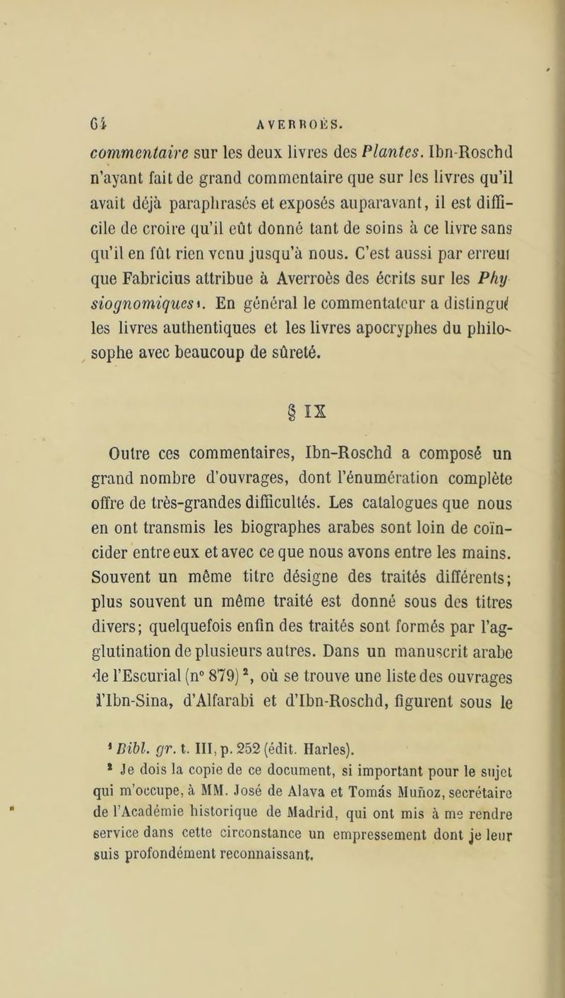 Gi A VERROUS. commentaire sur les deux livres des Plantes. Ibn-Roschd n’ayant fait de grand commentaire que sur les livres qu’il avait déjà paraphrasés et exposés auparavant, il est diffi- cile de croire qu’il eût donné tant de soins à ce livre sans qu’il en fût rien venu jusqu’à nous. C’est aussi par erreui que Fabricius attribue à Averroès des écrits sur les Pky siognomiquesi. En général le commentateur a distingué les livres authentiques et les livres apocryphes du philo- sophe avec beaucoup de sûreté. § IX Outre ces commentaires, Ibn-Roschd a composé un grand nombre d’ouvrages, dont l’énumération complète offre de très-grandes difficultés. Les catalogues que nous en ont transmis les biographes arabes sont loin de coïn- cider entre eux et avec ce que nous avons entre les mains. Souvent un même titre désigne des traités différents; plus souvent un même traité est donné sous des titres divers; quelquefois enfin des traités sont formés par l’ag- glutination de plusieurs autres. Dans un manuscrit arabe de l’Escurial (n° 879)1 2, où se trouve une liste des ouvrages l’Ibn-Sina, d’Alfarabi et d’Ibn-Roschd, figurent sous le 1 Bibl. gr.t. III, p. 252 (édit. Harles). * Je dois la copie de ce document, si important pour le sujet qui m’occupe, à MM. José de Alava et Tomàs Munoz, secrétaire de l’Académie historique de Madrid, qui ont mis à me rendre service dans cette circonstance un empressement dont je leur suis profondément reconnaissant.
