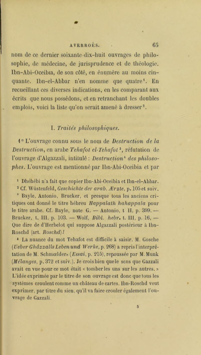 nom de ce dernier soixante-dix-huit ouvrages de philo- sophie, de médecine, de jurisprudence et de théologie. Ibn-Abi-Oceibia, de son côté, en énumère au moins cin- quante. Ibn-el-Abbar n’en nomme que quatre1. En recueillant ces diverses indications, en les comparant aux écrits que nous possédons, et en retranchant les doubles emplois, voici la liste qu’on serait amené à dresser2. I. Traités philosophiques. 1° L’ouvrage connu sous le nom de Destruction de la Destruction, en arabe Tehafot el-Tehafot3, réfutation de l’ouvrage d’Algazzali, intitulé : Destruction1' des philoso- phes. L’ouvrage est mentionné par lbn-Abi-Oceibia et par 1 Dhéhébi n’a fait que copier Ibn-Abi-Oceibia et Ibn-el-Abbar. 2 Cf. Wüstenfeld, Geschichte der arab. Ærzle, p. 105 et suiv. 3 Bayle, Antonio, Brucker, et presque tous les anciens cri- tiques ont donné le titre hébreu Happalath hahappala, pour le titre arabe. Cf. Bayle, note G. — Antonio, t II, p. 399. •— Brucker, t. III, p. 103. — Wolf, Bibl. hebr. t. III, p. 16, — Que dire de d’IIerbelot qui suppose Algazzali postérieur à Ibn- Roschd (art. Roschd)1 * La nuance du mot Tehafot est difficile à saisir. M. Gosche (Ueber Ghâzzalîs Lebenund Werke, p. 268) a repris l'interpré- tation de M. Schmœlder;, (Essai, p. 215), repoussée par M. Munk (Mélanges, p.372 et suiv.). Je croisbien quele sens que Gazzali avait en vue pour ce mot était « tomber les uns sur les autres. » L’idée exprimée par le titre de son ouvrage est donc que tous les systèmes croulent comme un château de cartes. Ibn-Roschd veut exprimer, par titre du sien, qu’il va faire crouler également l'ou- vrage de Gazzali. 5