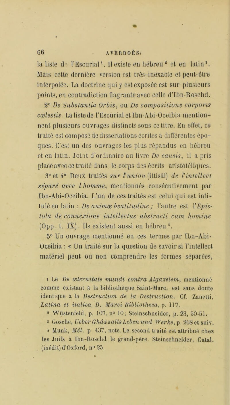 la liste d' l’EscurialU Il existe en hébreu* et en latin*. Mais cette dernière version est très-inexacte et peut-être interpolée. La doctrine qui y est exposée est sur plusieurs points,en contradiction llagranteavec celle d’Ibn-Rosehd. 2° De Subsianüa Or bis, ou De compositione corporis cœlestis. La liste de l’Escurial et Ibn-Abi-Oceibia mention- nent plusieurs ouvrages distincts sous ce titre. En effet, ce traité est composé de dissertations écrites à différentes épo- ques. C’est un des ouvrages les plus répandus en hébreu et en latin. Joint d’ordinaire au livre De causis, il a pris place avec ce traité dans le corps des écrits aristotéliques. 3° et 4° Deux traités sur l'union (ittisâl) de /’intellect séparé avec l homme, mentionnés consécutivement par Ibn-Abi-Oceibia. L’un de ces traités est celui qui est inti- tulé en latin: De animæ beatitudine ; l’autre est YEpis- tola de connexione Intel lectus abstracti cum homine (Opp. t. IX). Ils existent aussi en hébreu*. 5° Un ouvrage mentionné en ces termes par Ibn-Abi- Oceibia: « Un traité sur la question de savoir si l’intellect matériel peut ou non comprendre les formes séparées, i Le De æternitate mundi contra Algazelem, mentionné comme existant à, la bibliothèque Saint-Marc, est sans doute identique à la Destruction de la Destruction. Cf. Zanetti, Latina et italien D. Hlarci Dibliotheca, p. 117. * Wüstenfeld, p. 107, n° 10; Steinschneider, p. 23, 50-51. 1 Gosche, IJeber Ghâzzalis Lebenund )Verke,p. 268etsuiv. * Munk, Mél. p 437, note. Le second traité est attribué chez les Juifs à Ibn-Roschd le grand-père. Steinschneider, Catal. (inédit) d’Oxford, n° 25.