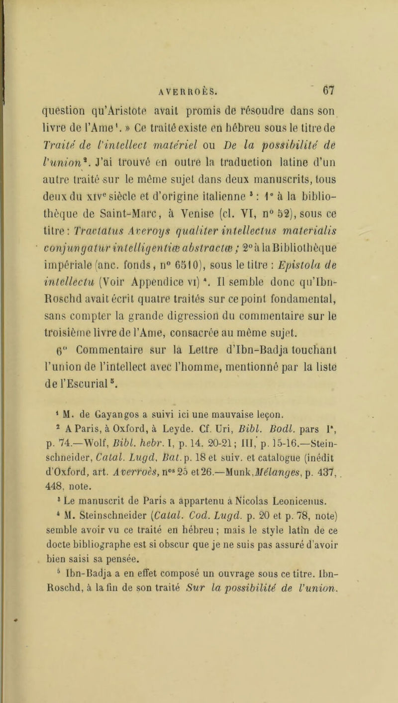 question qu’Aristote avait promis de résoudre dans son livre de l’Ame1 2 * 4. » Ce traité existe en hébreu sous le titre de Traité de l'intellect matériel ou De la possibilité de l'union*. J’ai trouvé en outre la traduction latine d’un autre traité sur le même sujet dans deux manuscrits, tous deux du xive siècle et d’origine italienne *: 1° à la biblio- thèque de Saint-Marc, à Venise (cl. VT, n° 52), sous ce titre: Tractatus Areroys qualiter intellectus matetialis conjurigatur intelligentiœ abstractm; 2°à la Bibliothèque impériale (anc. fonds, n° 6510), sous le titre : Epistola de inlellectu (Voir Appendice vi) \ Il semble donc qu’Ibn- Roschd avait écrit quatre traités sur ce point fondamental, sans compter la grande digression du commentaire sur le troisième livre de l’Ame, consacrée au même sujet. 0° Commentaire sur la Lettre d’Ibn-Badja touchant l’union de l’intellect avec l’homme, mentionné par la liste de l’Escurial5. 1 M. de Gayangos a suivi ici une mauvaise leçon. 2 A Paris, à Oxford, à Leyde. Cf. Uri, Bibl. Bodl. pars 1*, p. 74.—Wolf, Bibl. hebr. I, p. 14. 20-21; III,' p. 15-16.—Stein- schneider, Calai. Lagd, Bat. p. 18 et suiv. et catalogue (inédit d’Oxford, art. Averroès, nos25 et26.—Munk.Mélanges, p. 437, 448, note. 5 Le manuscrit de Paris a appartenu a Nicolas Leonicemis. 4 M. Steinschneider [Calai. Cod. Lugd. p. 20 et p. 78, note) semble avoir vu ce traité en hébreu ; mais le style latin de ce docte bibliographe est si obscur que je ne suis pas assuré d’avoir bien saisi sa pensée. 5 Ibn-Badja a en effet composé un ouvrage sous ce titre. Ibn- Roschd, à latin de son traité Sur la possibilité de l'union.