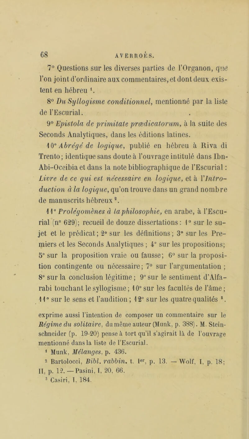 7° Questions sur les diverses parties de l’Organon, que l’on joint d’ordinaire aux commentaires, et dont deux exis- tent en hébreu *. 8° Du Syllogisme conditionnel, mentionné par la liste de l’Escurial. 9° Epistola de primitate prœdicatorum, à la suite des Seconds Analytiques, dans les éditions latines. 10° Abrégé de logique, publié en hébreu à Riva di Trento; identique sans doute à l’ouvrage intitulé dans Ibn- Abi-Occibia et dans la note bibliographique de l’Escurial : Livre de ce qui est nécessaire en logique, et à Y Intro- duction à la logique, qu’on trouve dans un grand nombre de manuscrits hébreux2. 11° Prolégomènes à la philosophie, en arabe, à l’Escu- rial (n° 629); recueil de douze dissertations: 1° sur le su- jet et le prédicat ; 2° sur les définitions ; 3° sur les Pre- miers et les Seconds Analytiques ; 4° sur les propositions; 5° sur la proposition vraie ou fausse; 6° sur la proposi- tion contingente ou nécessaire; 7° sur l’argumentation ; 8° sur la conclusion légitime ; 9° sur le sentiment d’Alfa- rabi touchant le syllogisme ; 10° sur les facultés de l’âme ; 11° sur le sens et l’audition ; 12° sur les quatre qualités s. exprime aussi l’intention de composer un commentaire sur le Régime du solitaire, du même auteur (Munk, p. 388). M. Stein- schneider (p. 19-20) pense .à tort qu’il s’agirait là de l’ouvrage mentionné dans la liste de l’Escurial. 1 Munk, Mélanges, p. 436. 2 Barlolocci, Bïbl. rabbin, t. Ier, p. 13. — Wolf, I, p. 18; II, p. 12.—Pasini, I, 20. 66. 3 Casiri, T. 184.