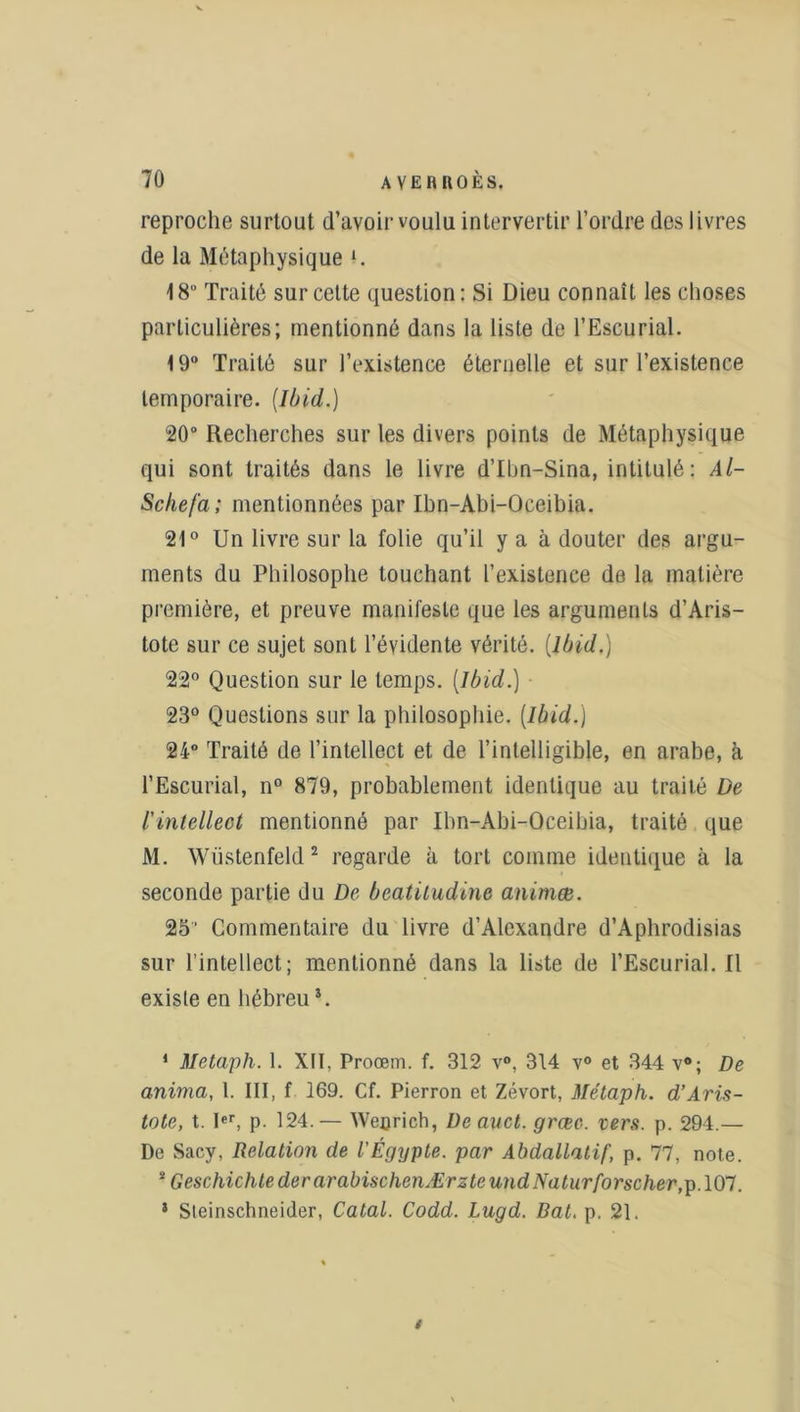 reproche surtout d’avoir voulu intervertir l’ordre des livres de la Métaphysique *. 18 Traité sur cette question: Si Dieu connaît les choses particulières; mentionné dans la liste de l’Escurial. 19° Traité sur l’existence éternelle et sur l’existence temporaire. [Ibid.) 20° Recherches sur les divers points de Métaphysique qui sont traités dans le livre d’Ibn-Sina, intitulé: Al- Schefa; mentionnées par Ibn-Abi-Oceibia. 21° Un livre sur la folie qu’il y a à douter des argu- ments du Philosophe touchant l’existence de la matière première, et preuve manifeste que les arguments d’Aris- tote sur ce sujet sont l’évidente vérité. [Ibid.) 22° Question sur le temps. [Ibid.) 23° Questions sur la philosophie. [Ibid.) 24° Traité de l’intellect et de l’intelligible, en arabe, à l’Escurial, n° 879, probablement identique au traité De l'intellect mentionné par Ibn-Abi-Oceibia, traité que M. Wüstenfeld1 2 regarde à tort comme identique à la seconde partie du De beatitudine animée. 25' Commentaire du livre d’Alexandre d’Aphrodisias sur l’intellect; mentionné dans la liste de l’Escurial. Il existe en hébreu3. 1 Metaph. 1. XII, Proœm. f. 312 v°, 314 v° et 344 v°; De anima, 1. III, f 169. Cf. Pierron et Zévort, Métaph. d’Aris- tote, t. Ier, p. 124.— Weorich, De auct. grcee. vers. p. 294.— De Sacy, Relation de l’Égypte, par Abdallatif, p. 77, note. 3 GeschichtederarabischenÆrzteundNaturforscher.p.lOl. * Steinschneider, Catal. Codd. Lugd. Bat. p. 21.