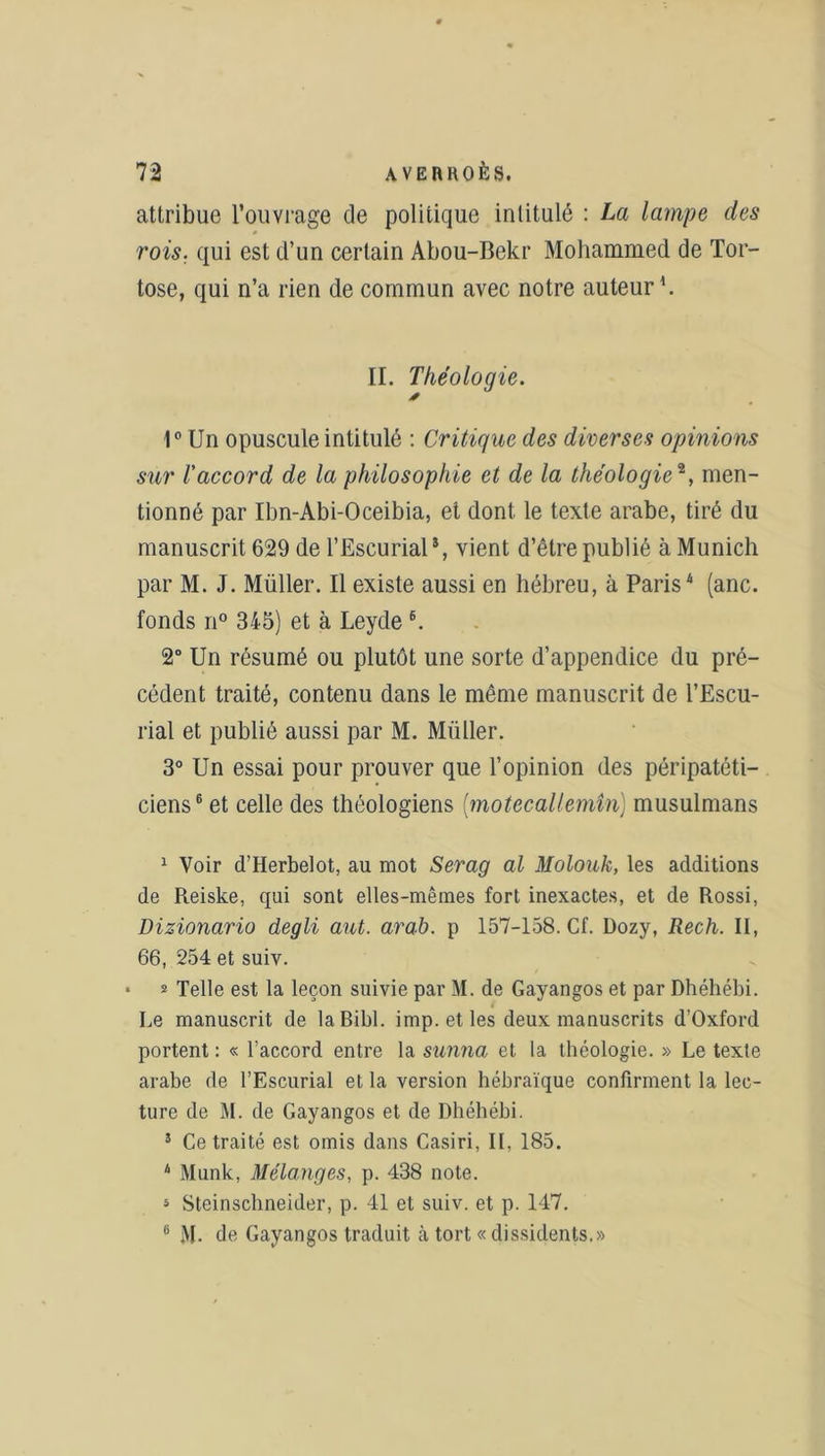 attribue l’ouvrage de politique intitulé : La lampe des rois, qui est d’un certain Abou-Bekr Mohammed de Tor- tose, qui n’a rien de commun avec notre auteur1 * *. II. Théologie. * 1° Un opuscule intitulé : Critique des diverses opinions sur l'accord de la philosophie et de la théologie*, men- tionné par Ibn-Abi-Oceibia, et dont le texte arabe, tiré du manuscrit 629 de l’Escurial*, vient d’être publié à Munich par M. J. Müller. Il existe aussi en hébreu, à Paris4 5 (anc. fonds n° 345) et à Leyde 6. 2° Un résumé ou plutôt une sorte d’appendice du pré- cédent traité, contenu dans le même manuscrit de l’Escu- rial et publié aussi par M. Millier. 3° Un essai pour prouver que l’opinion (les péripatéti— ciens6 et celle des théologiens (motecallemîn) musulmans 1 Voir d’Herbelot, au mot Serag al Molouk, les additions de Reiske, qui sont elles-mêmes fort inexactes, et de Rossi, Dizionario degli aut. arab. p 157-158. Cf. Dozy, Rech. II, 66, 254 et suiv. * * Telle est la leçon suivie par M. de Gayangos et par Dhéhébi. Le manuscrit de laBibl. imp. et les deux manuscrits d’Oxford portent : « l’accord entre la sunna et la théologie. » Le texte arabe de l’Escurial et la version hébraïque confirment la lec- ture de M. de Gayangos et de Dhéhébi. 5 Ce traité est omis dans Casiri, II, 185. 4 Munk, Mélanges, p. 438 note. 5 Steinschneider, p. 41 et suiv. et p. 147. ü M- de Gayangos traduit cà tort « dissidents.»
