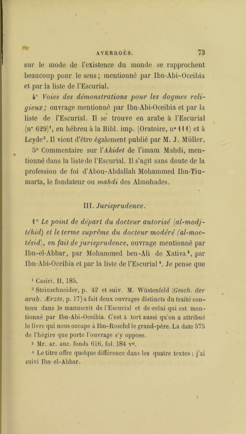 ey AVE R HO ÈS. 73 sur le mode de l’existence du monde se rapprochent beaucoup pour le sens; mentionné par Ibn-Abi-Oceibia et par la liste de l’Escurial. 4° Voies des démonstrations pour les dogmes reli- gieux ; ouvrage mentionné par Ibn-Abi-Oceibia et par la liste de l’Escurial. Il se trouve en arabe à l’Escurial (n° 629) \ en hébreu à la Bibl. imp. (Oratoire, n° 111) et à Leyde1 2 3. Il vient d’être également publié par M. J. Millier. 5° Commentaire sur l'Akidet de l’imam Mahdi, men- tionné dans la liste de l’Escurial. Il s’agit sans doute de la profession de foi d’Abou-Abdallah Mohammed Ibn-Tiu- marta, le fondateur ou mahdi des Almohades. III. Jurisprudence. \ ° Le point de départ du docteur autorisé (al-modj- téhid) et le terme suprême du docteur modéré fal-moc- tésid), en fait de jurisprudence, ouvrage mentionné par Ibn-el-Abbar, par Mohammed ben-Ali de Xativa*, par Ibn-Abi-Oceibia et par la liste de l’Escurial *. Je pense que 1 Casiri, II, 185. 2 Steinschneider, p. 42 et suiv. M. Wiistenfeld (Gesch. der arah. Ærzte, p. 17) a fait deux ouvrages distincts du traité con- tenu dans Je manuscrit de l’Escurial et de -celui qui est men- tionné par Ibn-Abi-Oceibia. C’est à tort aussi qu’on a attribué le livre qui nous occupe à Ibn-Roschd le grand-père. La date 575 de l’hégire que porte l’ouvrage s’y oppose. 3 Mr. ar. anc. fonds 616, fol. 184 v°. * Le titre offre quelque différence dans les quatre textes ; j’ai suivi Ibn-el-Abbar.
