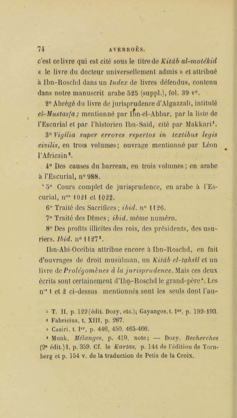 c’est ce livre qui est cité sous le titre de Kitâb al-motekid « le livre du docteur universellement admis » et attribué à Ibn-Roschd dans un Index de livres défendus, contenu dans notre manuscrit arabe 525 (suppl.), fol. 39 v°. 2° Abrégé du livre de jurisprudence d’Algazzali, intitulé el-Mustasfa; mentionné par ifin-el-Abbar, par la liste de l’Escurial et par l’historien Ibn-Saïd, cité par Makkari1. 3° Vigilia super errores repertos in lextibus legis civilis, en trois volumes; ouvrage mentionné par Léon l’Africain2 *. 4° Des causes du barreau, en trois volumes; en arabe à l’Escurial, n° 988. * 5° Cours complet de jurisprudence, en arabe à l’Es- curial, nos 1021 et 1022. 6° Traité des Sacrifices; ibid. n° 1126. 7° Traité des Dîmes; ibid. même numéro. 8° Des profits illicites des rois, des présidents, des usu- riers. Ibid. n° 1127*. Ibn-Abi-Oceibia attribue encore à Ibn-Roschd, en fait d’ouvrages de droit musulman, un Kitâb el-tahsîl et un livre dv. Prolégomènes à la jurisprudence. Mais ces deux écrits sont certainement d’Ibn-Roschd le grand-père4. Les n°* 1 et 2 ci-dessus mentionnés sont les seuls dont l’au- 1 T. Il, p. 122 (édit. Dozy, etc.); Gayangos.t. Ier. p. 192-193. * Fabricius, t. XIII, p. 287. » Casiri, t. Ier, p. 446, 450, 465-466. 4 Munk, Mélanges, p. 419, note; — Dozy, Recherches (2e édit.) I, p. 359. Cf. le Kartas, p. 144 de l’édition de Torn- berg et p. 154 v. de la traduction de Petis de la Croix.