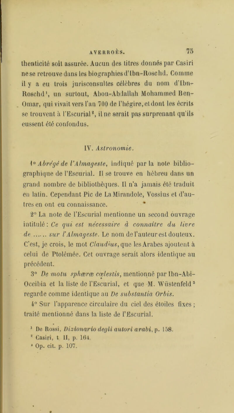 thenticité soit assurée. Aucun des titres donnés par Casiri nese retrouve dans les biographiesd’Ibn-Roschd. Comme il y a eu trois jurisconsultes célèbres du nom d’Ibn- Roscbd', un surtout, Abou-Abdallah Mohammed Bon- Omar, qui vivait vers l’an 700 de l’hégire, et dont les écrits se trouvent à l’Escurial4, il ne serait pas surprenant qu’ils eussent été confondus. IV. Astronomie. \° Abrégé de l’Almageste, Indiqué parla note biblio- graphique de l’Escurial. Il se trouve en hébreu dans un grand nombre de bibliothèques. Il n’a jamais été traduit en latin. Cependant Pic de LaMirandole, Vossius et d’au- tres en ont eu connaissance. * 2° La note de l’Escurial mentionne un second ouvrage intitulé : Ce qui est nécessaire à connaître du livre de sur l’Almageste. Le nom de l’auteur est douteux. C’est, je crois, le mot Claud'us, que les Arabes ajoutent à celui de Ptolémée. Cet ouvrage serait alors identique au précédent. 3° De niotu sphœræ cœleslis, mentionné par Ibn-Abi- Oceibia et la liste de l’Escurial, et que M. Wiistenfeld* regarde comme identique au De subslantia Orbis. 4° Sur l’apparence circulaire du ciel des étoiles fixes ; traité mentionné dans la liste de l’Escuriai. 1 De Rossi, Dizionario degli autori arabi, p. 1Ô8. * Casiri, t II, p. 164. 8 Op. cit. p. 107.