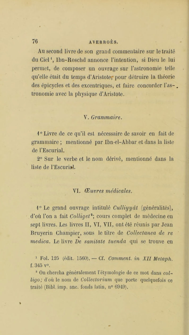Au second livre de son grand commentaire sur le traité du Ciel1, Ibn-Roschd annonce l’intention, si Dieu le lui permet, de composer un ouvrage sur l’astronomie telle qu’elle était du temps d’Aristote? pour détruire la théorie des épicycles et des excentriques, et faire concorder l’as-. tronomie avec la physique d’Aristote. V. Grammaire. 10 Livre de ce qu’il est nécessaire de savoir en fait de grammaire ; mentionné par Ibn-el-Abbar et dans la liste de l’Escurial. 2° Sur le verbe et le nom dérivé, mentionné dans la liste de l’Escurial. VI. Œuvres médicales. 1° Le grand ouvrage intitulé Culliyyât (généralités), d’où l’on a fait Colliget2; cours complet de médecine en sept livres. Les livres II, VI, VII, ont été réunis par Jean Bruyerin Champier, sous le titre de Collectanea de re « medica. Le livre De sanitate tuenda qui se trouve en 1 Fol. 125 (édit. 1560). — Cf. Comment, in XII Metaph. f. 345 v°. 2 On chercha généralement l’étymologie de ce mot dans col- ligo; d’où le nom de Collectorium que porte quelquefois ce traité (Bibl.imp. anc. fonds latin, n° 6949).