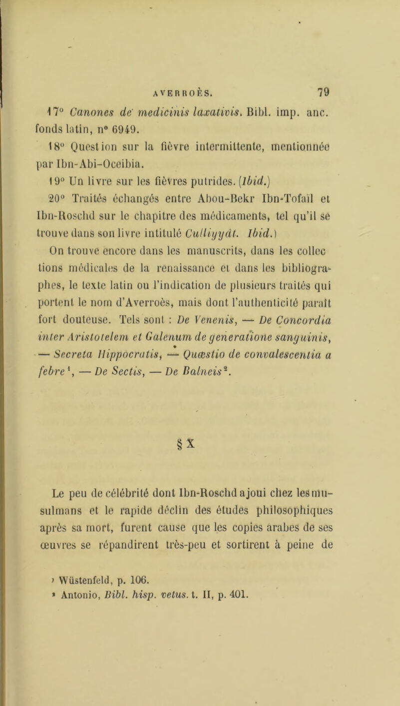 17° Canones de medicinis laxativis* Bibl. imp. anc. fonds latin, n° 6949. 18° Question sur la fièvre intermittente, mentionnée par Ibn-Abi-Oceibia. 19° Un livre sur les fièvres putrides. [Ibid.) 20° Traités échangés entre Abou-Bekr Ibn-Tofail et Ibn-Iloschd sur le chapitre des médicaments, tel qu’il se trouve dans son livre intitulé Culliyydt. Ibid.) On trouve encore dans les manuscrits, dans les collée lions médicales de la renaissance ci dans les bibliogra- phes, le texte latin ou l’indication de plusieurs traités qui portent le nom d’Averroès, mais dont l’authenticité paraît fort douteuse. Tels sont : De Venenis, — De Concordia inter Aristotelem et Galenum de generatione sanguinis, — Sécréta Ilippocratis, — Quœstio de convalescenlia a febre — De Sectis, — De Balneis2. §'X Le peu de célébrité dont lbn-Roschd ajoui chez les mu- sulmans et le rapide déclin des études philosophiques après sa mort, furent cause que les copies arabes de ses œuvres se répandirent très-peu et sortirent à peine de > Wüstenfeld, p. 106. * Antonio, Bibl. hisp. vêtus, t. II, p. 401.