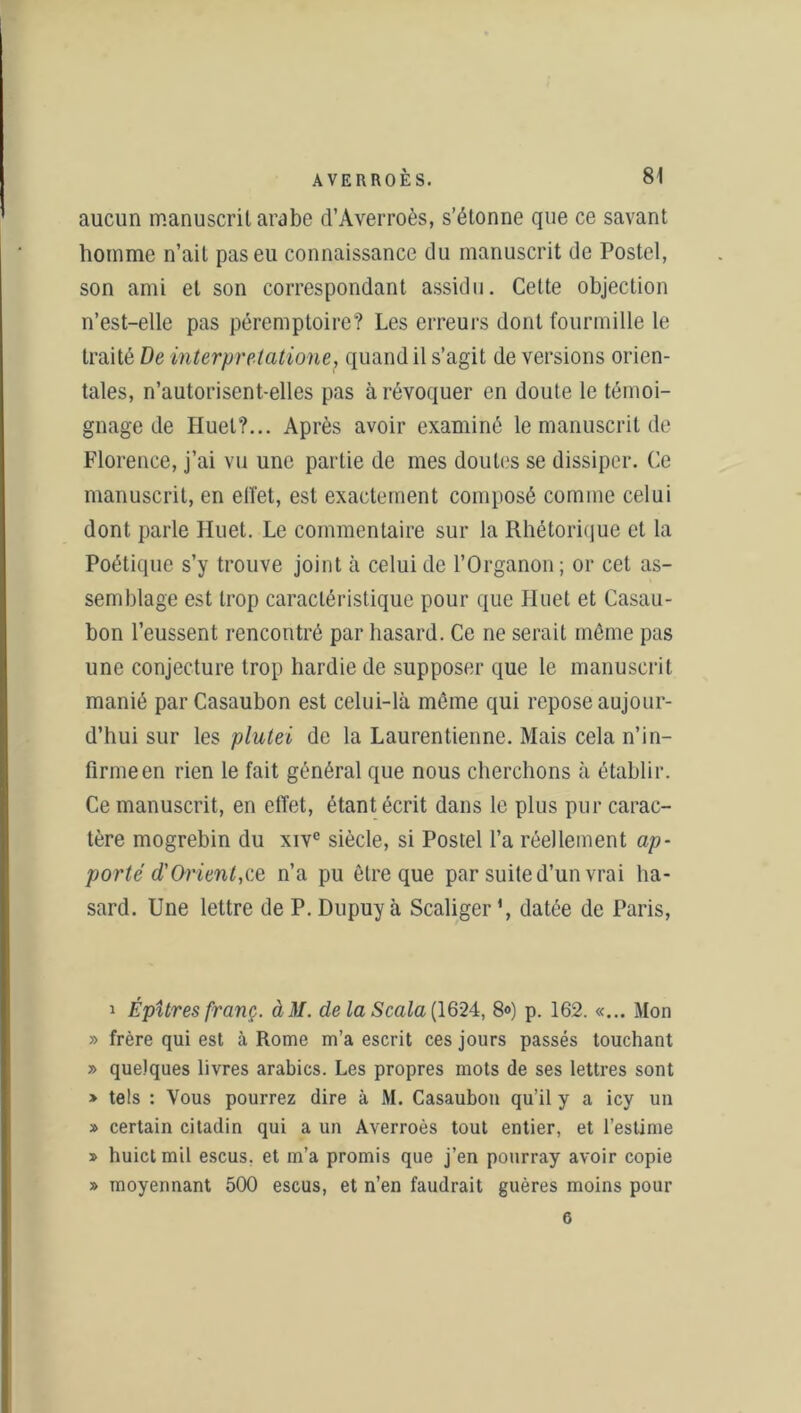 aucun manuscrit arabe d’Averroès, s’étonne que ce savant homme n’ait pas eu connaissance du manuscrit de Postel, son ami et son correspondant assidu. Cette objection n’est-elle pas péremptoire? Les erreurs dont fourmille le traité De interpretatione, quand il s’agit de versions orien- tales, n’autorisent-elles pas à révoquer en doute le témoi- gnage de Huet?... Après avoir examiné le manuscrit de Florence, j’ai vu une partie de mes doutes se dissiper. Ce manuscrit, en effet, est exactement composé comme celui dont parle Huet. Le commentaire sur la Rhétorique et la Poétique s’y trouve joint à celui de l’Organon; or cet as- semblage est trop caractéristique pour que Iluet et Casau- bon l’eussent rencontré par hasard. Ce ne serait môme pas une conjecture trop hardie de supposer que le manuscrit manié par Casaubon est celui-là môme qui repose aujour- d’hui sur les plutei de la Laurentienne. Mais cela n’in- firme en rien le fait général que nous cherchons à établir. Ce manuscrit, en effet, étant écrit dans le plus pur carac- tère mogrebin du xivc siècle, si Postel l’a réellement ap- porté (l'Orient,ce n’a pu être que par suite d’un vrai ha- sard. Une lettre de P. Dupuy à Scaliger ', datée de Paris, i É pitres franc. àM. delà Scala{1624, 8«) p. 162. «... Mon » frère qui est à Rome m’a escrit ces jours passés touchant » quelques livres arabics. Les propres mots de ses lettres sont » tels : Vous pourrez dire à M. Casaubou qu’il y a icy un » certain citadin qui a un Averroès tout entier, et l’estime » huictmil escus. et m’a promis que j’en pourray avoir copie » moyennant 500 escus, et n’en faudrait guères moins pour 6