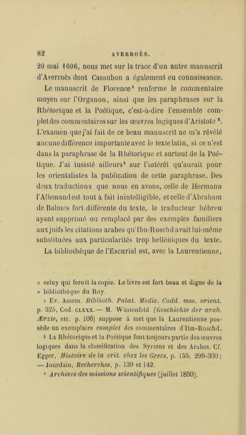 20 mai 1606, nous met sur la trace d’un autre manuscrit d’Averroès dont Casaubon a également eu connaissance. Le manuscrit de Florence1 renferme le commentaire moyen sur l’Organon, ainsi que les paraphrases sur la Rhétorique et la Poétique, c’est-à-dire l’ensemble com- plet des commentaires sur les œuvres logiques d’Aristote *. L’examen que j’ai fait de ce beau manuscrit ne m’a révélé aucune différence importante avec le texte latin, si ce n’est dans la paraphrase de la Rhétorique et surtout de la Poé- tique. J’ai insisté ailleurs* sur l’intérêt qu’aurait pour les orientalistes la publication de cette paraphrase. Des deux traductions que nous en avons, celle de Hermann l’Allemand est tout à fait inintelligible, et celle d’Abraham de Balmos fort différente du texte, le traducteur hébreu ayant supprimé ou remplacé par des exemples familiers auxjuifs les citations arabes qu’lbn-Roschd avait lui-même substituées aux particularités trop helléniques du texte. La bibliothèque de l’Escurial est, avec la Laurenlienne, » celuy qui feroit la copie. Le livre est fort beau et digne de la » bibliothèque du Roy. 1 Ev. Assem. Biblioth. Palat. Medic. Codd. mss. orient. p. 325, Cod. clxxx.— M. Wüstenfeld (Geschichte der arab. Ærzte, etc. p. 106) suppose à tort que la Laurentienne pos- sède un exemplaire complet des commentaires d’Ibn-Roschd. 2 La Rhétorique et la Poétique font toujours partie des œuvres logiques dans la classification des Syriens et des Arabes. Cf. Egger, Histoire delà crit. chez les Grecs, p. 155, 299-300; — Jourdain, Recherches, p. 139 et 142. 3 Archives des missions scientifiques (juillet 1850).