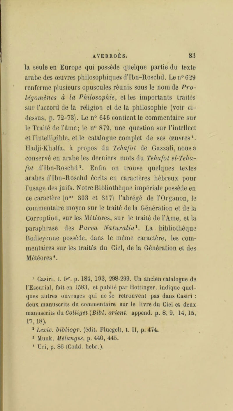 la seule en Europe qui possède quelque partie du texte arabe des œuvres philosophiques d’Ibn-Roschd. Le n°629 renferme plusieurs opuscules réunis sous le nom de Pro- légomènes à la Philosophie, et les importants traités sur l’accord de la religion et de la philosophie (voir ci- dessus, p. 72-73). Le n° 646 contient le commentaire sui- te Traité de l’âme; le n° 879, une question sur l’intellect et l’intelligible, et le catalogue complet de ses œuvres*. Hadji-Khalfa, à propos du Tehafot de Gazzali, nous a conservé en arabe les derniers mots du Tehafot el-Tcha- fot d’fbn-Roschd*. Enfin on trouve quelques textes arabes d’Ibn-Roschd écrits en caractères hébreux pour l’usage des juifs. Notre Bibliothèque impériale possède en ce caractère (n°‘ 303 et 317) l’abrégé de l’Organon, le commentaire moyen sur le traité de la Génération et de la Corruption, sur les Météores, sur le traité de l’Ame, et la paraphrase des P arm Naturalia*. La bibliothèque Bodleyenne possède, dans le môme caractère, les com- mentaires sur les traités du Ciel, de la Génération et des Météores*. 1 Casiri, t. Ief, p. 184, 193, 298-299. Un ancien catalogue de l’Escurial, fait en 1583, et publié par Hottinger, indique quel- ques autres ouvrages qui ne se retrouvent pas dans Casiri : deux manuscrits du commentaire sur le livre du Ciel et deux manuscrits du Colliget (Bibl. orient, append. p. 8, 9, 14,15, 17, 18). 1 Lexic. bibliogr. (édit. Fluegel), t. II, p. 474. 5 Munk, Mélanges, p. 440, 445. * Uri, p. 86 (Codd. hebr.).