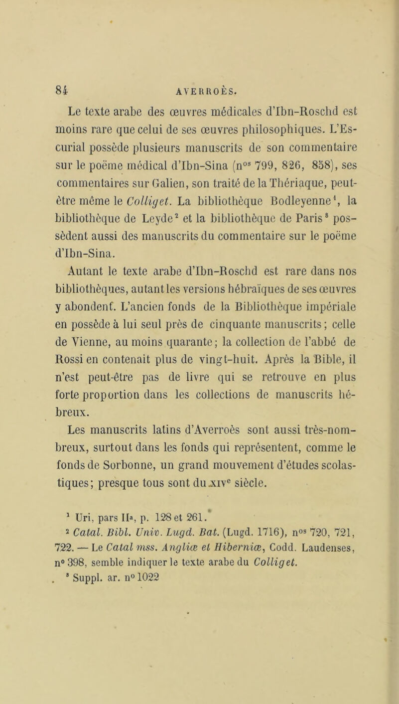Le texte arabe des œuvres médicales d’Ibn-Roschd est moins rare que celui de ses œuvres philosophiques. L’Es- curial possède plusieurs manuscrits de son commentaire sur le poème médical d’Ibn-Sina (n03 799, 826, 858), ses commentaires sur Galien, son traité de la Thériaque, peut- être môme le Colliyet. La bibliothèque Bodleyenne1, la bibliothèque de Leyde2 et la bibliothèque de Paris8 pos- sèdent aussi des manuscrits du commentaire sur le poème d’Ibn-Sina. Autant le texte arabe d’Ibn-Roschd est rare dans nos bibliothèques, autant les versions hébraïques de ses œuvres y abondent. L’ancien fonds de la Bibliothèque impériale en possède à lui seul près de cinquante manuscrits ; celle de Vienne, au moins quarante ; la collection de l’abbé de Rossi en contenait plus de vingt-huit. Après la Bible, il n’est peut-être pas de livre qui se retrouve en plus forte proportion dans les collections de manuscrits hé- breux. Les manuscrits latins d’Averroès sont aussi très-nom- breux, surtout dans les fonds qui représentent, comme le fonds de Sorbonne, un grand mouvement d’études scolas- tiques; presque tous sont du .xive siècle. 1 Uri, pars II*, p. 128 et 261. 2 Catal. Dibl. Unix). Lugd. Bat. (Lugd. 1716), nos 720, 721, 722. — Le Catal niss. Angliœ et Hiberniœ, Codd. Laudenses, n° 398, semble indiquer le texte arabe du Colliget. . 5 Suppl, ar. n° 1022 %