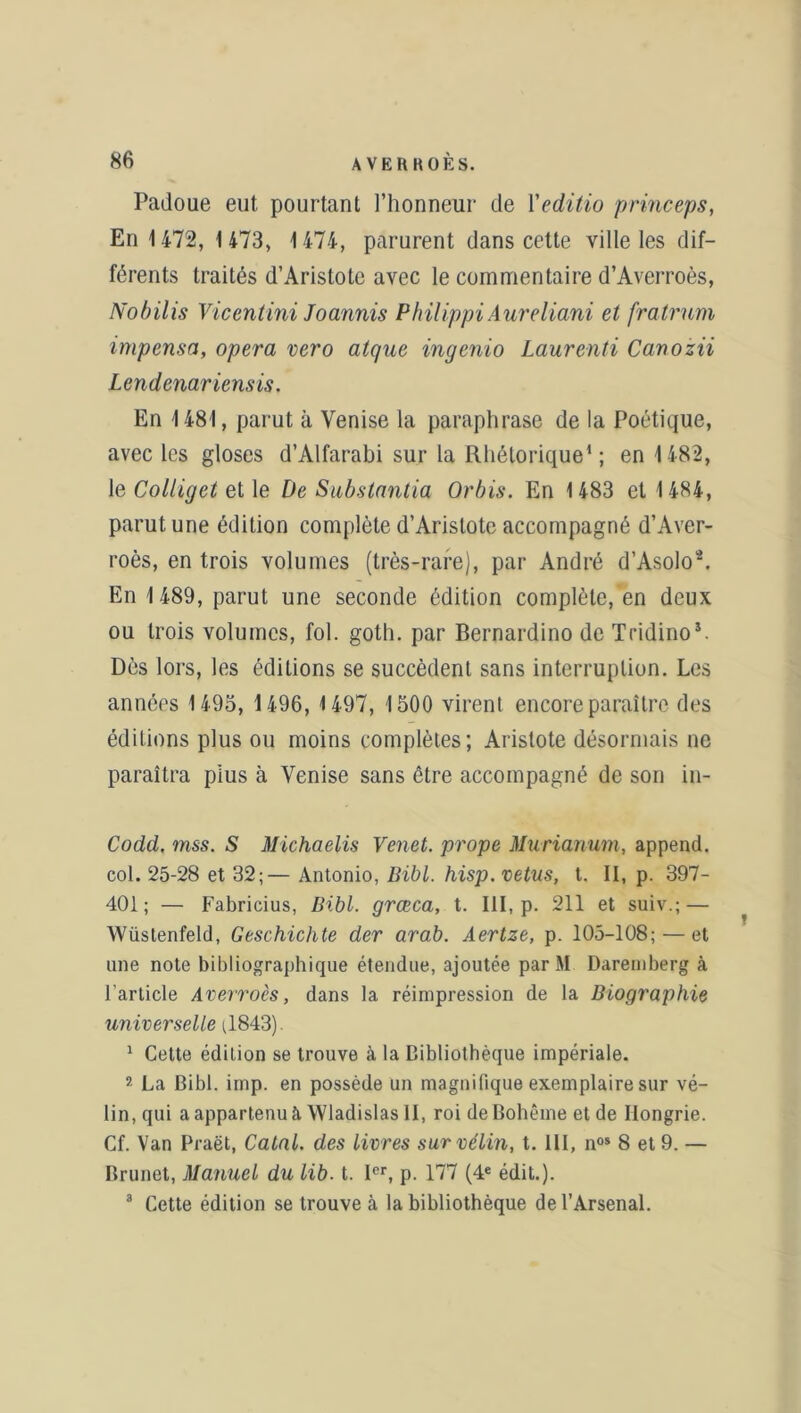 Padoue eut pourtant l’honneur de Yeditio princeps, En 1472, 1 473, 1474, parurent dans cette ville les dif- férents traités d’Aristote avec le commentaire d’Averroès, Nobilis Vicentini Joannis Philippi Aureliani et fratrum impcnsa, opéra vero atque ingenio Laurenti Canozii Lcndenariensis. En 1481, parut à Venise la paraphrase de la Poétique, avec les gloses d’Alfarabi sur la Rhétorique1; en 1482, le Colliget et le De Substantia Orbis. En 1483 et 1484, parut une édition complète d’Aristote accompagné d’Aver- roès, en trois volumes (très-rare), par André d’Asolo2. En 1 489, parut une seconde édition complète, en deux ou trois volumes, fol. goth. par Bernardino de Tridino*. Dès lors, les éditions se succèdent sans interruption. Les années 1493, 1496, 1497, 1300 virent encore paraître des éditions plus ou moins complètes; Aristote désormais ne paraîtra pius à Venise sans être accompagné de son in- Codd. mss. S Michaelis Venet. prope Murianum, append. col. 25-28 et 32;— Antonio, Bibl. hisp. vêtus, t. II, p. 397- 401; — Fabricius, Bibl. grœca, t. III, p. 211 et suiv.; — Wüstenfeld, Geschichte der arab. Aertze, p. 105-108; — et une note bibliographique étendue, ajoutée par M Daremberg à l’article Averroès, dans la réimpression de la Biographie universelle ;1843). 1 Cette édition se trouve à la Bibliothèque impériale. 2 La Bibl. imp. en possède un magnifique exemplaire sur vé- lin, qui a appartenu à Wladislas II, roi de Bohême et de Hongrie. Cf. Van Praët, Catnl. des livres sur vélin, t. III, nos 8 et 9. — Brunet, Manuel du lib. t. Ier, p. 177 (4e édit.). 3 Cette édition se trouve à la bibliothèque de l’Arsenal.