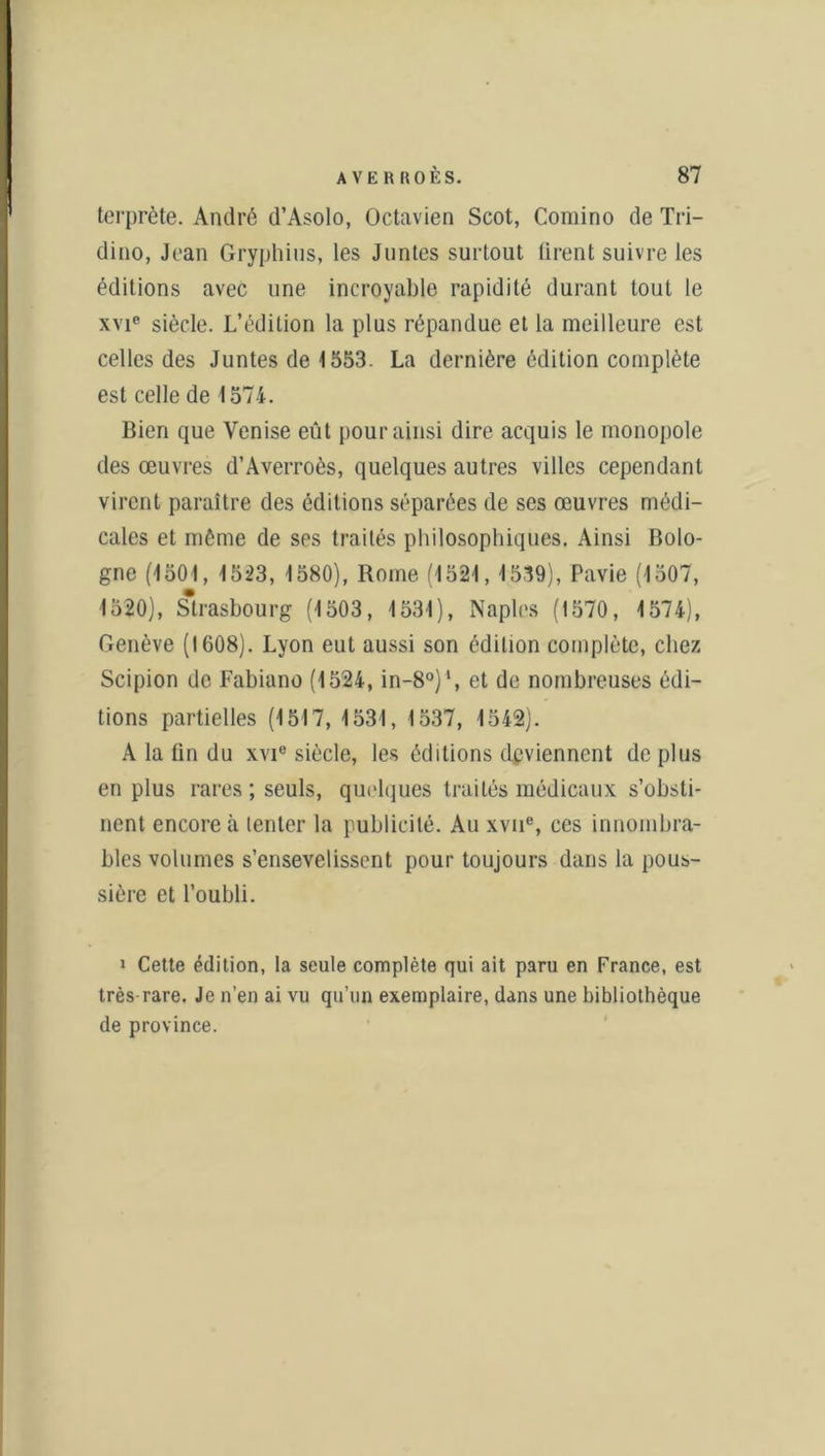 terprète. André d’Asolo, Octavien Scot, Comino de Tri- dino, Jean Gryphius, les Juntes surtout tirent suivre les éditions avec une incroyable rapidité durant tout le xvie siècle. L’édition la plus répandue et la meilleure est celles des Juntes de 1553. La dernière édition complète est celle de 1574. Bien que Venise eût pour ainsi dire acquis le monopole des œuvres d’Averroès, quelques autres villes cependant virent paraître des éditions séparées de ses œuvres médi- cales et même de ses traités philosophiques. Ainsi Bolo- gne (1501, 1523, 1580), Rome (1521, 1539), Pavie (1507, 1520), Strasbourg (1503, 1531), Naples (1570, 1574), Genève (1608). Lyon eut aussi son édition complète, chez Scipion de Fabiano (1524, in-80)1, et de nombreuses édi- tions partielles (1517, 1531, 1537, 1542). A la fin du xvie siècle, les éditions deviennent de plus en plus rares ; seuls, quelques traités médicaux s’obsti- nent encore à tenter la publicité. Au xvne, ces innombra- bles volumes s’ensevelissent pour toujours dans la pous- sière et l’oubli. 1 Cette édition, la seule complète qui ait paru en France, est très-rare. Je n’en ai vu qu’un exemplaire, dans une bibliothèque de province.