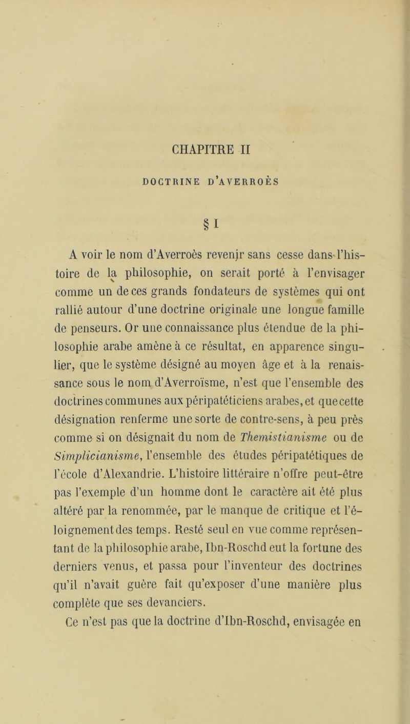 CHAPITRE II DOCTRINE D’AVERROÈS §1 A voir le nom d’Averroès revenjr sans cesse dans l’his- toire de la philosophie, on serait porté à l’envisager comme un de ces grands fondateurs de systèmes qui ont rallié autour d’une doctrine originale une longue famille de penseurs. Or une connaissance plus étendue de la phi- losophie arabe amène à ce résultat, en apparence singu- lier, que le système désigné au moyen âge et à la renais- sance sous le nom d’Averroïsme, n’est que l’ensemble des doctrines communes aux péripatéticiens arabes, et quecelte désignation renferme une sorte de contre-sens, à peu près comme si on désignait du nom de Themistianisme ou de Simplicianisme, l’ensemble des éludes péripatétiques de l'école d’Alexandrie. L’histoire littéraire n’offre peut-être pas l’exemple d’un homme dont le caractère ait été plus altéré par la renommée, par le manque de critique et l’é- loignement des temps. Resté seul en vue comme représen- tant de la philosophie arabe, Ibn-Roschd eut la fortune des derniers venus, et passa pour l’inventeur des doctrines qu’il n’avait guère fait qu’exposer d’une manière plus complète que ses devanciers. Ce n’est pas que la doctrine d’Ibn-Roschd, envisagée en