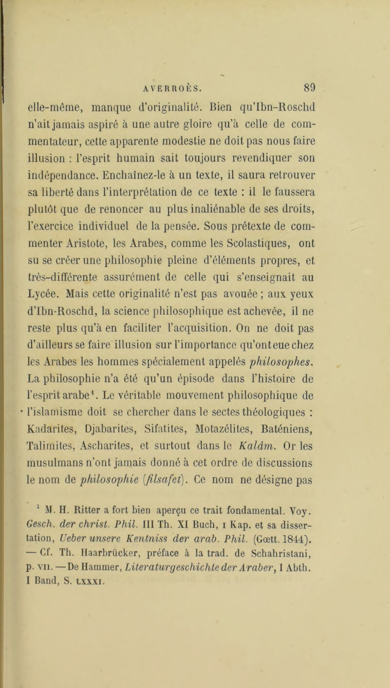 elle-même, manque d’originalité. Bien qu’Ibn-Roschd n’ait jamais aspiré à une autre gloire qu’à celle de com- mentateur, cette apparente modestie ne doit pas nous faire illusion : l’esprit humain sait toujours revendiquer son indépendance. Enchaînez-le à un texte, il saura retrouver sa liberté dans l’interprétation de ce texte : il le faussera plutôt que de renoncer au plus inaliénable de ses droits, l’exercice individuel de la pensée. Sous prétexte de com- menter Aristote, les Arabes, comme les Scolastiques, ont su se créer une philosophie pleine d’éléments propres, et très-différente assurément de celle qui s’enseignait au Lycée. Mais cette originalité n’est pas avouée ; aux yeux d’Ibn-Roschd, la science philosophique est achevée, il ne reste plus qu’à en faciliter l’acquisition. On ne doit pas d’ailleurs se faire illusion sur l’importance qu’onteuechez les Arabes les hommes spécialement appelés philosophes. La philosophie n’a été qu’un épisode dans l’histoire de l’esprit arabe1 * * 4. Le véritable mouvement philosophique de • l’islamisme doit se chercher dans le sectes théologiques : Kadarites, Djabarites, Sifatites, Motazélites, Baténiens, Talimites, Ascharites, et surtout dans le Kalâm. Or les musulmans n’ont jamais donné à cet ordre de discussions le nom de philosophie (filsafet). Ce nom ne désigne pas 1 M. H. Ritter a fort bien aperçu ce trait fondamental. Voy. Gesch. der christ. Phil. III Th. XI Buch, i Kap. et sa disser- tation, Ueber unsere Kentniss der arab. Phil. (Gœtt. 1844). — Cf. Th. Ilaarbrücker, préface à la trad. de Schahristani, P- vu. —De Ilammer, Literaturgeschichte der Araber, I Abth. I Band, S. lxxxi.