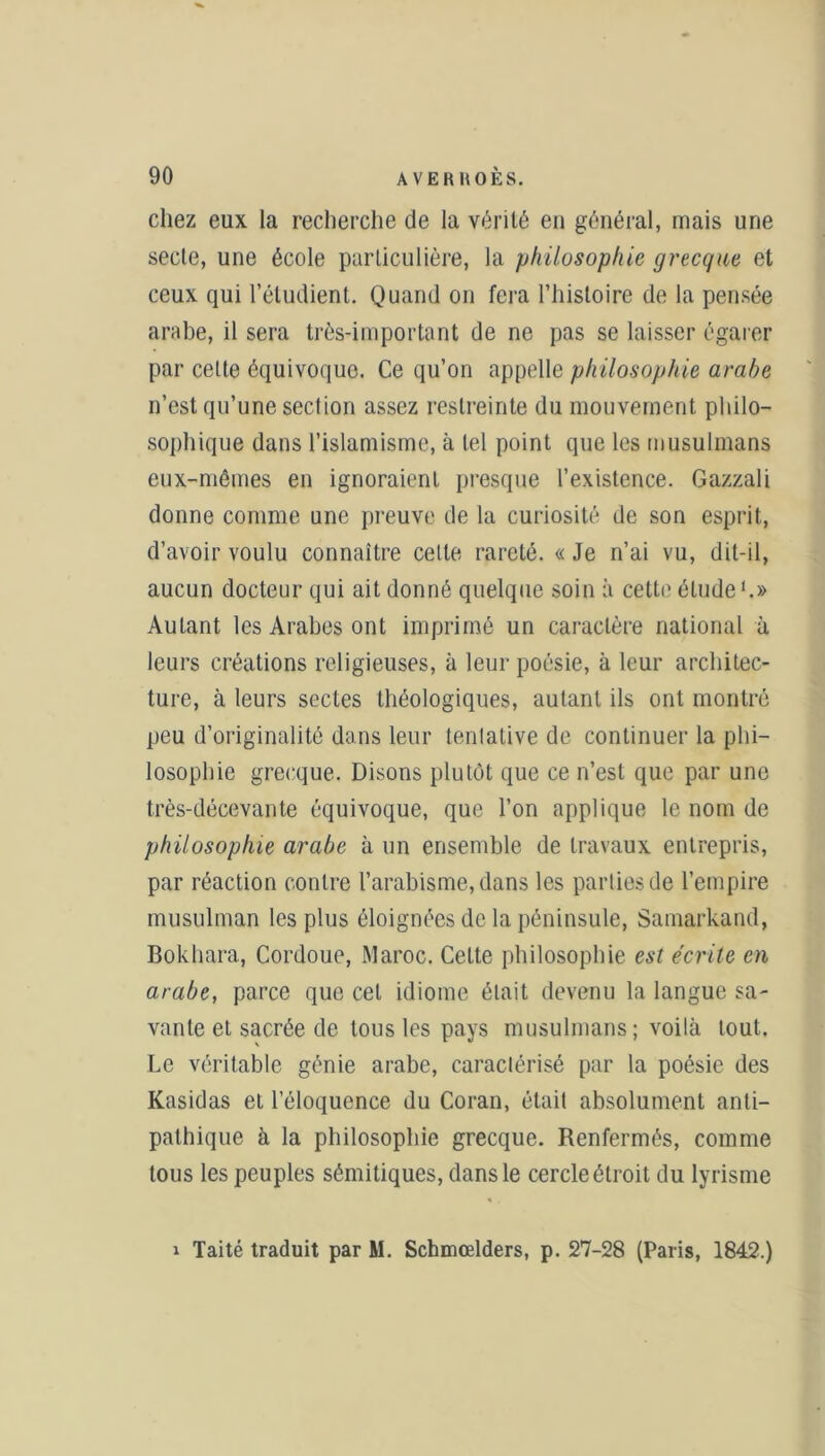 chez eux la recherche de la vérité en général, mais une secte, une école particulière, la philosophie grecque et ceux qui l’étudient. Quand on fera l’histoire de la pensée arabe, il sera très-important de ne pas se laisser égarer par cette équivoque. Ce qu’on appelle philosophie arabe n’est qu’une section assez restreinte du mouvement philo- sophique dans l’islamisme, à tel point que les musulmans eux-mêmes en ignoraient presque l’existence. Gazzali donne comme une preuve de la curiosité de son esprit, d’avoir voulu connaître cette rareté. « Je n’ai vu, dit-il, aucun docteur qui ait donné quelque soin à cette élude1.» Autant les Arabes ont imprimé un caractère national à leurs créations religieuses, à leur poésie, à leur architec- ture, à leurs sectes théologiques, autant ils ont montré peu d’originalité dans leur tentative de continuer la phi- losophie grecque. Disons plutôt que ce n’est que par une très-décevante équivoque, que l’on applique le nom de philosophie arabe à un ensemble de travaux entrepris, par réaction contre l’arabisme, dans les parties de l’empire musulman les plus éloignées de la péninsule, Samarkand, Bokhara, Cordoue, Maroc. Celte philosophie est écrite en arabe, parce que cet idiome était devenu la langue sa- vante et sacrée de tous les pays musulmans; voilà tout. Le véritable génie arabe, caractérisé par la poésie des Kasidas et l’éloquence du Coran, était absolument anti- pathique à la philosophie grecque. Renfermés, comme tous les peuples sémitiques, dans le cercle étroit du lyrisme i Taité traduit par M. Schmoelders, p. 27-28 (Paris, 1842.)