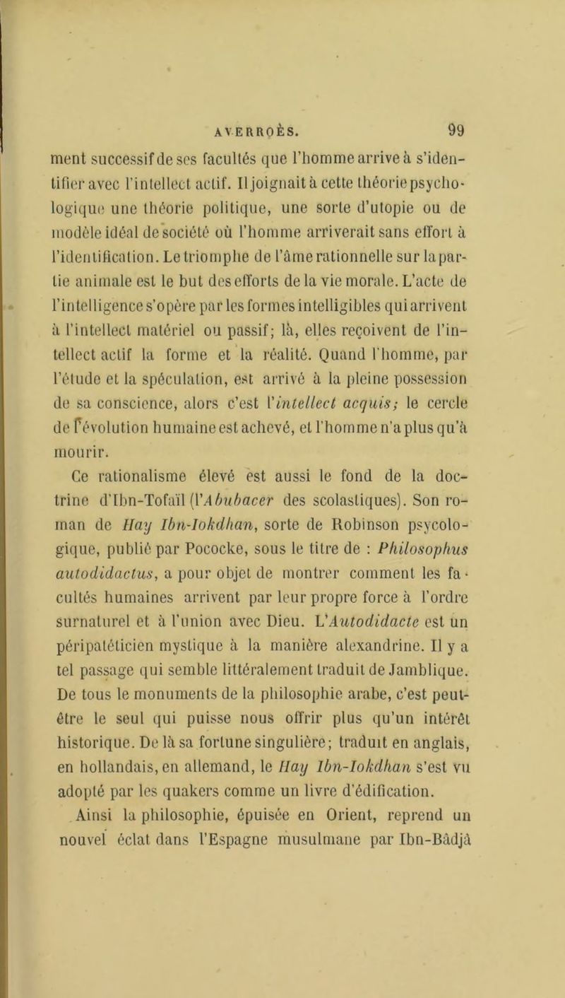 ment successif de ses facultés que l'homme arrive à s’iden- tifieravec l’intellect actif. Il joignait à cette théorie psycho- logique une théorie politique, une sorte d’utopie ou de modèle idéal de société où l'homme arriverait sans effort à l’identification. Le triomphe de l’âme rationnelle sur la par- tie animale est le but des efforts de la vie morale. L’acte de l’intelligence s’opère par les formes intelligibles qui arrivent à l’intellect matériel ou passif; là, elles reçoivent de l’in- tellect actif la forme et la réalité. Quand l’homme, par l’étude et la spéculation, est arrivé à la pleine possession de sa conscience, alors c’est Vintellect acquis; le cercle de fé volution humaine est achevé, et l’homme n’a plus qu’à mourir. Ce rationalisme élevé est aussi le fond de la doc- trine d’Ibn-Tofaïl [Y A bu bacer des scolastiques). Son ro- man de Hay Ibn-Iokdlian, sorte de Robinson psycolo- gique, publié par Pococke, sous le titre de : Philosophus autodidactus, a pour objet de montrer comment les fa- cultés humaines arrivent par leur propre force à l’ordre surnaturel et à l’union avec Dieu. L'Autodidacte est un péripatéticien mystique à la manière alexandrine. Il y a tel passage qui semble littéralement traduit de Jamblique. De tous le monuments de la philosophie arabe, c’est peut- être le seul qui puisse nous offrir plus qu’un intérêt historique. De là sa fortune singulière; traduit en anglais, en hollandais, en allemand, le Hay Ibn-Iokdhan s’est vu adopté par les quakers comme un livre d’édification. Ainsi la philosophie, épuisée en Orient, reprend un nouvel éclat dans l’Espagne musulmane par Ibn-Bâdjà