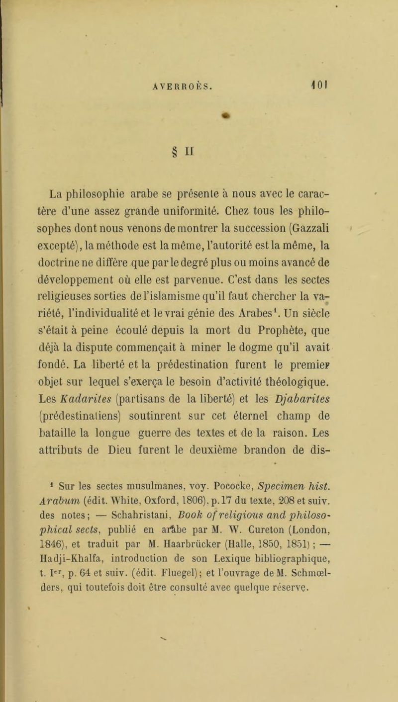 § Il La philosophie arabe se présente à nous avec le carac- tère d’une assez grande uniformité. Chez tous les philo- sophes dont nous venons démontrer la succession (Gazzali excepté), la méthode est la même, l’autorité est la même, la doctrine ne diffère que par le degré plus ou moins avancé de développement où elle est parvenue. C’est dans les sectes religieuses sorties de l’islamisme qu’il faut chercher la va- riété, l’individualité et levrai génie des Arabes1. Un siècle s’élait à peine écoulé depuis la mort du Prophète, que déjà la dispute commençait à miner le dogme qu’il avait fondé. La liberté et la prédestination furent le premier objet sur lequel s’exerça le besoin d’activité théologique. Les Kadarites (partisans de la liberté) et les Djabarites (prédestinaliens) soutinrent sur cet éternel champ de bataille la longue guerre des textes et de la raison. Les attributs de Dieu furent le deuxième brandon de dis- 1 Sur les sectes musulmanes, voy. Pococke, Specimen hist. Arabum (édit. White, Oxford, 1806), p. 17 du texte, 208etsuiv. des notes; —Schahristani, Book of religions and philoso- phical sects, publié en ar&bc par M. W. Cureton (London, 1846), et traduit par M. Ilaarbrücker (Halle, 1850, 1851) ; — Hadji-Khalfa, introduction de son Lexique bibliographique, t. Ier, p. 64 et suiv. (édit. Fluegel); et l’ouvrage de M. Schmœl- ders, qui toutefois doit être consulté avec quelque réserve.