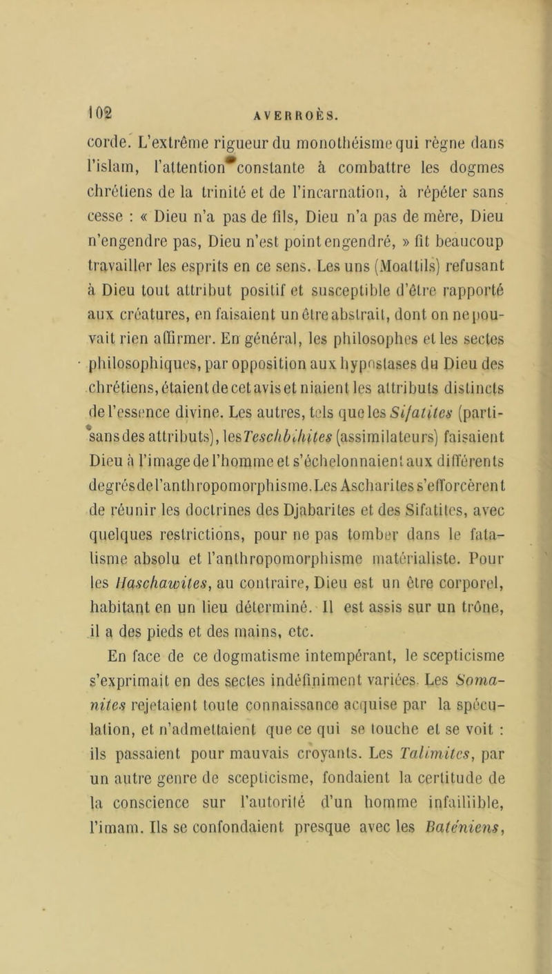 corde. L’extrême rigueur du monothéisme qui règne dans l’islam, l’attention*conslante à combattre les dogmes chrétiens de la trinité et de l’incarnation, à répéter sans cesse : « Dieu n’a pas de fils, Dieu n’a pas de mère, Dieu n’engendre pas, Dieu n’est point engendré, » fit beaucoup travailler les esprits en ce sens. Les uns (Moallils) refusant à Dieu tout attribut positif et susceptible d’être rapporté aux créatures, en faisaient un être abstrait, dont on nepou- vail rien affirmer. En général, les philosophes et les sectes philosophiques, par opposition aux hypnslases du Dieu des chrétiens, étaient de cet avis et niaient les attributs distincts de l’essence divine. Les autres, tels l\uq\c$ Si/atitcs (parti- sansdes attributs), lesTescli/nhites (assimilateurs) faisaient Dieu à l’image de l’homme et s’échelonnaient aux différents degrésdel’anthropomorphisme.Les Asçhariles s’efforcèrent de réunir les doctrines des Djabarites et des Sifatiles, avec quelques restrictions, pour ne pas tomber dans le fata- lisme absolu et l'anthropomorphisme matérialiste. Poul- ies IJa.se/iawites, au contraire, Dieu est un être corporel, habitant en un lieu déterminé. 11 est assis sur un trône, il a des pieds et des mains, etc. En face de ce dogmatisme intempérant, le scepticisme s’exprimait en des sectes indéfiniment variées. Les Soma- nites rejetaient toute connaissance acquise par la spécu- lation, et n’admettaient que ce qui se louche et se voit : ils passaient pour mauvais croyants. Les Talimitcs, par un autre genre de scepticisme, fondaient la certitude de la conscience sur l’autorité d’un homme infaillible, l’imam. Ils se confondaient presque avec les Baténiens,